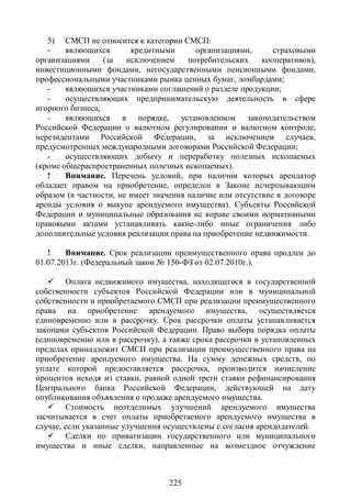 5) СМСП не относится к категории СМСП:
   -    являющихся       кредитными       организациями,      страховыми
организациями     (за   исключением     потребительских    кооперативов),
инвестиционными фондами, негосударственными пенсионными фондами,
профессиональными участниками рынка ценных бумаг, ломбардами;
   -    являющихся участниками соглашений о разделе продукции;
   -    осуществляющих предпринимательскую деятельность в сфере
игорного бизнеса;
   -    являющихся в порядке, установленном законодательством
Российской Федерации о валютном регулировании и валютном контроле,
нерезидентами Российской Федерации, за исключением случаев,
предусмотренных международными договорами Российской Федерации;
   -    осуществляющих добычу и переработку полезных ископаемых
(кроме общераспространенных полезных ископаемых).
   !    Внимание. Перечень условий, при наличии которых арендатор
обладает правом на приобретение, определен в Законе исчерпывающим
образом (в частности, не имеет значения наличие или отсутствие в договоре
аренды условия о выкупе арендуемого имущества). Субъекты Российской
Федерации и муниципальные образования не вправе своими нормативными
правовыми актами устанавливать какие-либо иные ограничения либо
дополнительные условия реализации права на приобретение недвижимости.

   !    Внимание. Срок реализации преимущественного права продлен до
01.07.2013г. (Федеральный закон № 150-ФЗ от 02.07.2010г.).

    Оплата недвижимого имущества, находящегося в государственной
собственности субъектов Российской Федерации или в муниципальной
собственности и приобретаемого СМСП при реализации преимущественного
права на приобретение арендуемого имущества, осуществляется
единовременно или в рассрочку. Срок рассрочки оплаты устанавливается
законами субъектов Российской Федерации. Право выбора порядка оплаты
(единовременно или в рассрочку), а также срока рассрочки в установленных
пределах принадлежит СМСП при реализации преимущественного права на
приобретение арендуемого имущества. На сумму денежных средств, по
уплате которой предоставляется рассрочка, производится начисление
процентов исходя из ставки, равной одной трети ставки рефинансирования
Центрального банка Российской Федерации, действующей на дату
опубликования объявления о продаже арендуемого имущества.
    Стоимость неотделимых улучшений арендуемого имущества
засчитывается в счет оплаты приобретаемого арендуемого имущества в
случае, если указанные улучшения осуществлены с согласия арендодателей.
    Сделки по приватизации государственного или муниципального
имущества и иные сделки, направленные на возмездное отчуждение



                                  225
 
