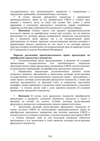государственного или муниципального имущества и совершенные с
нарушением требований, изложенный выше, ничтожны.
    В случае продажи арендуемого имущества с нарушением
преимущественного права на его приобретение СМСП в течение двух
месяцев с момента, когда он узнал или должен был узнать о таком
нарушении в отношении арендуемого имущества, вправе потребовать
перевода на себя прав и обязанностей покупателя в судебном порядке.
   !    Внимание. Субъект малого или среднего предпринимательства
пользуется правом на приобретение только при условии, что он является
арендатором по договору аренды недвижимого имущества (заключенному
как с указанием срока аренды, так и на неопределенный срок),
действующему на момент принятия соответствующим органом решения о
приватизации данного имущества (в том числе и по договору аренды,
действие которого возобновлено на неопределенный срок по правилам статьи
621 Гражданского кодекса Российской Федерации).

   Порядок реализации преимущественного права арендаторов на
приобретение арендуемого имущества
   1. Уполномоченный орган предусматривает в решении об условиях
приватизации    государственного    или   муниципального     имущества
преимущественное право арендаторов, являющихся СМСП соответствующих
установленным требованиям, на приобретение арендуемого имущества.
   2. Направление арендаторам уполномоченным органом копии
указанного решения, предложения о заключении договора купли-продажи
государственного или муниципального имущества (далее - предложение), а
также проект договора купли-продажи арендуемого имущества, а также при
наличии задолженности по арендной плате за имущество, неустойкам
(штрафам, пеням) требования о погашении такой задолженности с указанием
размера - в течение десяти дней с даты принятия решения об условиях
приватизации арендуемого имущества.

   !    Внимание В случае, если арендуемое имущество приобретается
арендатором в рассрочку, указанное имущество находится в залоге у
продавца до полной его оплаты. Условие договора купли-продажи
арендуемого имущества о неприменении данного правила ничтожны.
   3. Заключение договора купли-продажи арендуемого имущества (в
случае согласия СМСП на использование преимущественного права на
приобретение арендуемого имущества) при наличии заявления СМСП о
соответствии его условиям отнесения к соответствующим категориям СМСП
- в течение тридцати дней со дня получения указанным субъектом
предложения о его заключении и (или) проектов договора купли-продажи
арендуемого имущества.




                                  226
 