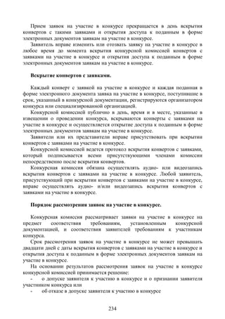 Прием заявок на участие в конкурсе прекращается в день вскрытия
конвертов с такими заявками и открытия доступа к поданным в форме
электронных документов заявкам на участие в конкурсе.
   Заявитель вправе изменить или отозвать заявку на участие в конкурсе в
любое время до момента вскрытия конкурсной комиссией конвертов с
заявками на участие в конкурсе и открытия доступа к поданным в форме
электронных документов заявкам на участие в конкурсе.

   Вскрытие конвертов с заявками.

   Каждый конверт с заявкой на участие в конкурсе и каждая поданная в
форме электронного документа заявка на участие в конкурсе, поступившие в
срок, указанный в конкурсной документации, регистрируются организатором
конкурса или специализированной организацией.
   Конкурсной комиссией публично в день, время и в месте, указанные в
извещении о проведении конкурса, вскрываются конверты с заявками на
участие в конкурсе и осуществляется открытие доступа к поданным в форме
электронных документов заявкам на участие в конкурсе.
   Заявители или их представители вправе присутствовать при вскрытии
конвертов с заявками на участие в конкурсе.
   Конкурсной комиссией ведется протокол вскрытия конвертов с заявками,
который подписывается всеми присутствующими членами комиссии
непосредственно после вскрытия конвертов.
   Конкурсная комиссия обязана осуществлять аудио- или видеозапись
вскрытия конвертов с заявками на участие в конкурсе. Любой заявитель,
присутствующий при вскрытии конвертов с заявками на участие в конкурсе,
вправе осуществлять аудио- и/или видеозапись вскрытия конвертов с
заявками на участие в конкурсе.

   Порядок рассмотрения заявок на участие в конкурсе.

   Конкурсная комиссия рассматривает заявки на участие в конкурсе на
предмет     соответствия     требованиям,     установленным    конкурсной
документацией, и соответствия заявителей требованиям к участникам
конкурса.
   Срок рассмотрения заявок на участие в конкурсе не может превышать
двадцати дней с даты вскрытия конвертов с заявками на участие в конкурсе и
открытия доступа к поданным в форме электронных документов заявкам на
участие в конкурсе.
   На основании результатов рассмотрения заявок на участие в конкурсе
конкурсной комиссией принимается решение:
   -    о допуске заявителя к участию в конкурсе и о признании заявителя
участником конкурса или
   -    об отказе в допуске заявителя к участию в конкурсе


                                   234
 