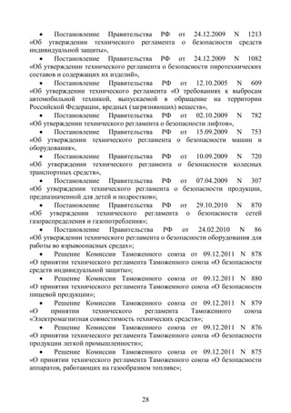     Постановление Правительства РФ от 24.12.2009 N 1213
«Об утверждении технического регламента о безопасности средств
индивидуальной защиты»,
       Постановление Правительства РФ от 24.12.2009 N 1082
«Об утверждении технического регламента о безопасности пиротехнических
составов и содержащих их изделий»,
       Постановление Правительства РФ от 12.10.2005 N 609
«Об утверждении технического регламента «О требованиях к выбросам
автомобильной техникой, выпускаемой в обращение на территории
Российской Федерации, вредных (загрязняющих) веществ»,
       Постановление Правительства РФ от 02.10.2009 N 782
«Об утверждении технического регламента о безопасности лифтов»,
       Постановление Правительства РФ от 15.09.2009 N 753
«Об утверждении технического регламента о безопасности машин и
оборудования»,
       Постановление Правительства РФ от 10.09.2009 N 720
«Об утверждении технического регламента о безопасности колесных
транспортных средств»,
       Постановление Правительства РФ от 07.04.2009 N 307
«Об утверждении технического регламента о безопасности продукции,
предназначенной для детей и подростков»;
       Постановление Правительства РФ от 29.10.2010 N 870
«Об утверждении технического регламента о безопасности сетей
газораспределения и газопотребления»;
       Постановление Правительства РФ от 24.02.2010 N 86
«Об утверждении технического регламента о безопасности оборудования для
работы во взрывоопасных средах»;
       Решение Комиссии Таможенного союза от 09.12.2011 N 878
«О принятии технического регламента Таможенного союза «О безопасности
средств индивидуальной защиты»;
       Решение Комиссии Таможенного союза от 09.12.2011 N 880
«О принятии технического регламента Таможенного союза «О безопасности
пищевой продукции»;
       Решение Комиссии Таможенного союза от 09.12.2011 N 879
«О     принятии     технического    регламента    Таможенного    союза
«Электромагнитная совместимость технических средств»;
       Решение Комиссии Таможенного союза от 09.12.2011 N 876
«О принятии технического регламента Таможенного союза «О безопасности
продукции легкой промышленности»;
       Решение Комиссии Таможенного союза от 09.12.2011 N 875
«О принятии технического регламента Таможенного союза «О безопасности
аппаратов, работающих на газообразном топливе»;



                                  28
 