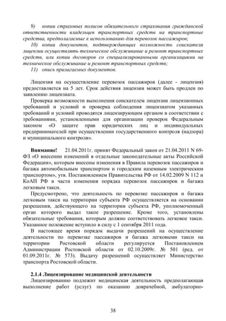 9) копии страховых полисов обязательного страхования гражданской
ответственности владельцев транспортных средств на транспортные
средства, предполагаемые к использованию для перевозок пассажиров;
   10) копии документов, подтверждающих возможность соискателя
лицензии осуществлять техническое обслуживание и ремонт транспортных
средств, или копии договоров со специализированными организациями на
техническое обслуживание и ремонт транспортных средств;
   11) опись прилагаемых документов.

   Лицензия на осуществление перевозок пассажиров (далее - лицензия)
предоставляется на 5 лет. Срок действия лицензии может быть продлен по
заявлению лицензиата.
   Проверка возможности выполнения соискателем лицензии лицензионных
требований и условий и проверка соблюдения лицензиатом указанных
требований и условий проводятся лицензирующим органом в соответствии с
требованиями, установленными для организации проверок Федеральным
законом «О защите прав юридических лиц и индивидуальных
предпринимателей при осуществлении государственного контроля (надзора)
и муниципального контроля».

   Внимание! 21.04.2011г. принят Федеральный закон от 21.04.2011 N 69-
ФЗ «О внесении изменений в отдельные законодательные акты Российской
Федерации», которым внесены изменения в Правила перевозок пассажиров и
багажа автомобильным транспортом и городским наземным электрическим
транспортом», утв. Постановлением Правительства РФ от 14.02.2009 N 112 и
КоАП РФ в части изменения порядка перевозок пассажиров и багажа
легковым такси.
   Предусмотрено, что деятельность по перевозке пассажиров и багажа
легковым такси на территории субъекта РФ осуществляется на основании
разрешения, действующего на территории субъекта РФ, уполномоченный
орган которого выдал такое разрешение. Кроме того, установлены
обязательные требования, которым должно соответствовать легковое такси.
Указанное положение вступило в силу с 1 сентября 2011 года.
   В настоящее время порядок выдачи разрешений на осуществление
деятельности по перевозке пассажиров и багажа легковыми такси на
территории     Ростовской    области     регулируется     Постановлением
Администрации Ростовской области от 02.10.2009г. № 501 (ред. от
01.09.2011г. № 573). Выдачу разрешений осуществляет Министерство
транспорта Ростовской области.

   2.1.4 Лицензирование медицинской деятельности
   Лицензированию подлежит медицинская деятельность предполагающая
выполнение работ (услуг) по оказанию доврачебной, амбулаторно-



                                  38
 