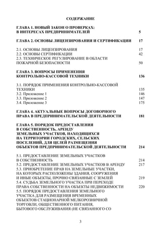 СОДЕРЖАНИЕ

ГЛАВА 1. НОВЫЙ ЗАКОН О ПРОВЕРКАХ:
В ИНТЕРЕСАХ ПРЕДПРИНИМАТЕЛЕЙ                      5

ГЛАВА 2. ОСНОВЫ ЛИЦЕНЗИРОВАНИЯ И СЕРТИФИКАЦИИ     17

2.1. ОСНОВЫ ЛИЦЕНЗИРОВАНИЯ                        17
2.2. ОСНОВЫ СЕРТИФИКАЦИИ                          42
2.3. ТЕХНИЧЕСКОЕ РЕГУЛИРОВАНИЕ В ОБЛАСТИ
ПОЖАРНОЙ БЕЗОПАСНОСТИ                             50

ГЛАВА 3. ВОПРОСЫ ПРИМЕНЕНИЯ
КОНТРОЛЬНО-КАССОВОЙ ТЕХНИКИ                       136

3.1. ПОРЯДОК ПРИМЕНЕНИЯ КОНТРОЛЬНО-КАССОВОЙ
ТЕХНИКИ                                           135
3.2. Приложение 1                                 146
3.3. Приложение 2                                 147
3.4. Приложение 3                                 175

ГЛАВА 4. АКТУАЛЬНЫЕ ВОПРОСЫ ДОГОВОРНОГО
ПРАВА В ПРЕДПРИНИМАТЕЛЬСКОЙ ДЕЯТЕЛЬНОСТИ          181

ГЛАВА 5. ПОРЯДОК ПРЕДОСТАВЛЕНИЯ
В СОБСТВЕННОСТЬ, АРЕНДУ
ЗЕМЕЛЬНЫХ УЧАСТКОВ, НАХОДЯЩИХСЯ
НА ТЕРРИТОРИИ ГОРОДСКИХ, СЕЛЬСКИХ
ПОСЕЛЕНИЙ, ДЛЯ ЦЕЛЕЙ РАЗМЕЩЕНИЯ
ОБЪЕКТОВ ПРЕДПРИНИМАТЕЛЬСКОЙ ДЕЯТЕЛЬНОСТИ         214

5.1. ПРЕДОСТАВЛЕНИЕ ЗЕМЕЛЬНЫХ УЧАСТКОВ
В СОБСТВЕННОСТЬ                                   214
5.2. ПРЕДОСТАВЛЕНИЕ ЗЕМЕЛЬНЫХ УЧАСТКОВ В АРЕНДУ   217
5.3. ПРИОБРЕТЕНИЕ ПРАВ НА ЗЕМЕЛЬНЫЕ УЧАСТКИ,
НА КОТОРЫХ РАСПОЛОЖЕНЫ ЗДАНИЯ, СООРУЖЕНИЯ
И ИНЫЕ ОБЪЕКТЫ, ПРОЧНО СВЯЗАННЫЕ С ЗЕМЛЕЙ         219
5.4. СУДЬБА ЗЕМЕЛЬНОГО УЧАСТКА ПРИ ПЕРЕХОДЕ
ПРАВА СОБСТВЕННОСТИ НА ОБЪЕКТЫ НЕДВИЖИМОСТИ       220
5.5. ПОРЯДОК ПРЕДОСТАВЛЕНИЯ ЗЕМЕЛЬНОГО
УЧАСТКА ДЛЯ РАЗМЕЩЕНИЯ ВРЕМЕННЫХ
ОБЪЕКТОВ СТАЦИОНАРНОЙ МЕЛКОРОЗНИЧНОЙ
ТОРГОВЛИ, ОБЩЕСТВЕННОГО ПИТАНИЯ,
БЫТОВОГО ОБСЛУЖИВАНИЯ (НЕ СВЯЗАННОГО СО


                           3
 