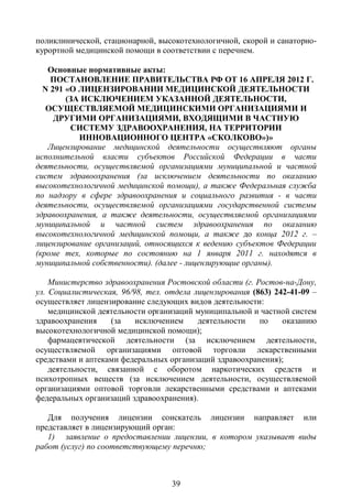 поликлинической, стационарной, высокотехнологичной, скорой и санаторно-
курортной медицинской помощи в соответствии с перечнем.

   Основные нормативные акты:
    ПОСТАНОВЛЕНИЕ ПРАВИТЕЛЬСТВА РФ ОТ 16 АПРЕЛЯ 2012 Г.
  N 291 «О ЛИЦЕНЗИРОВАНИИ МЕДИЦИНСКОЙ ДЕЯТЕЛЬНОСТИ
        (ЗА ИСКЛЮЧЕНИЕМ УКАЗАННОЙ ДЕЯТЕЛЬНОСТИ,
   ОСУЩЕСТВЛЯЕМОЙ МЕДИЦИНСКИМИ ОРГАНИЗАЦИЯМИ И
     ДРУГИМИ ОРГАНИЗАЦИЯМИ, ВХОДЯЩИМИ В ЧАСТНУЮ
         СИСТЕМУ ЗДРАВООХРАНЕНИЯ, НА ТЕРРИТОРИИ
           ИННОВАЦИОННОГО ЦЕНТРА «СКОЛКОВО»)»
   Лицензирование медицинской деятельности осуществляют органы
исполнительной власти субъектов Российской Федерации в части
деятельности, осуществляемой организациями муниципальной и частной
систем здравоохранения (за исключением деятельности по оказанию
высокотехнологичной медицинской помощи), а также Федеральная служба
по надзору в сфере здравоохранения и социального развития - в части
деятельности, осуществляемой организациями государственной системы
здравоохранения, а также деятельности, осуществляемой организациями
муниципальной и частной систем здравоохранения по оказанию
высокотехнологичной медицинской помощи, а также до конца 2012 г. –
лицензирование организаций, относящихся к ведению субъектов Федерации
(кроме тех, которые по состоянию на 1 января 2011 г. находятся в
муниципальной собственности). (далее - лицензирующие органы).

    Министерство здравоохранения Ростовской области (г. Ростов-на-Дону,
ул. Социалистическая, 96/98, тел. отдела лицензирования (863) 242-41-09 –
осуществляет лицензирование следующих видов деятельности:
    медицинской деятельности организаций муниципальной и частной систем
здравоохранения    (за    исключением     деятельности    по    оказанию
высокотехнологичной медицинской помощи);
    фармацевтической деятельности (за исключением деятельности,
осуществляемой организациями оптовой торговли лекарственными
средствами и аптеками федеральных организаций здравоохранения);
    деятельности, связанной с оборотом наркотических средств и
психотропных веществ (за исключением деятельности, осуществляемой
организациями оптовой торговли лекарственными средствами и аптеками
федеральных организаций здравоохранения).

   Для получения лицензии соискатель лицензии направляет или
представляет в лицензирующий орган:
   1) заявление о предоставлении лицензии, в котором указывает виды
работ (услуг) по соответствующему перечню;



                                   39
 