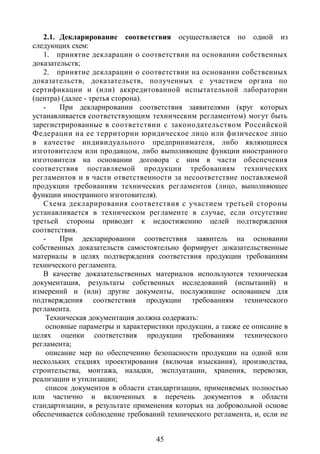 2.1. Декларирование соответствия осуществляется по одной из
следующих схем:
   1. принятие декларации о соответствии на основании собственных
доказательств;
   2. принятие декларации о соответствии на основании собственных
доказательств, доказательств, полученных с участием органа по
сертификации и (или) аккредитованной испытательной лаборатории
(центра) (далее - третья сторона).
   -    При декларировании соответствия заявителями (круг которых
устанавливается соответствующим техническим регламентом) могут быть
зарегистрированные в соответствии с законодательством Российской
Федерации на ее территории юридическое лицо или физическое лицо
в качестве индивидуального предпринимателя, либо являющиеся
изготовителем или продавцом, либо выполняющие функции иностранного
изготовителя на основании договора с ним в части обеспечения
соответствия поставляемой продукции требованиям технических
регламентов и в части ответственности за несоответствие поставляемой
продукции требованиям технических регламентов (лицо, выполняющее
функции иностранного изготовителя).
   Схема декларирования соответствия с участием третьей стороны
устанавливается в техническом регламенте в случае, если отсутствие
третьей стороны приводит к недостижению целей подтверждения
соответствия.
   -    При декларировании соответствия заявитель на основании
собственных доказательств самостоятельно формирует доказательственные
материалы в целях подтверждения соответствия продукции требованиям
технического регламента.
   В качестве доказательственных материалов используются техническая
документация, результаты собственных исследований (испытаний) и
измерений и (или) другие документы, послужившие основанием для
подтверждения соответствия продукции требованиям технического
регламента.
    Техническая документация должна содержать:
    основные параметры и характеристики продукции, а также ее описание в
целях оценки соответствия продукции требованиям технического
регламента;
    описание мер по обеспечению безопасности продукции на одной или
нескольких стадиях проектирования (включая изыскания), производства,
строительства, монтажа, наладки, эксплуатации, хранения, перевозки,
реализации и утилизации;
    список документов в области стандартизации, применяемых полностью
или частично и включенных в перечень документов в области
стандартизации, в результате применения которых на добровольной основе
обеспечивается соблюдение требований технического регламента, и, если не


                                  45
 