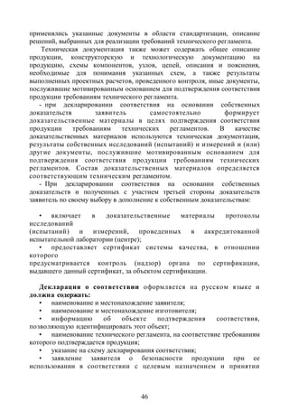 применялись указанные документы в области стандартизации, описание
решений, выбранных для реализации требований технического регламента.
    Техническая документация также может содержать общее описание
продукции, конструкторскую и технологическую документацию на
продукцию, схемы компонентов, узлов, цепей, описания и пояснения,
необходимые для понимания указанных схем, а также результаты
выполненных проектных расчетов, проведенного контроля, иные документы,
послужившие мотивированным основанием для подтверждения соответствия
продукции требованиям технического регламента.
   - при декларировании соответствия на основании собственных
доказательств        заявитель        самостоятельно          формирует
доказательственные материалы в целях подтверждения соответствия
продукции     требованиям     технических    регламентов.   В    качестве
доказательственных материалов используются техническая документация,
результаты собственных исследований (испытаний) и измерений и (или)
другие документы, послужившие мотивированным основанием для
подтверждения соответствия продукции требованиям технических
регламентов. Состав доказательственных материалов определяется
соответствующим техническим регламентом.
   - При декларировании соответствия на основании собственных
доказательств и полученных с участием третьей стороны доказательств
заявитель по своему выбору в дополнение к собственным доказательствам:

   • включает      в   доказательственные     материалы протоколы
исследований
(испытаний) и измерений, проведенных в аккредитованной
испытательной лаборатории (центре);
   • предоставляет сертификат системы качества, в отношении
которого
предусматривается контроль (надзор) органа по сертификации,
выдавшего данный сертификат, за объектом сертификации.

   Декларация о соответствии оформляется на русском языке и
должна содержать:
   • наименование и местонахождение заявителя;
   • наименование и местонахождение изготовителя;
   • информацию        об   объекте   подтверждения      соответствия,
позволяющую идентифицировать этот объект;
   • наименование технического регламента, на соответствие требованиям
которого подтверждается продукция;
   • указание на схему декларирования соответствия;
   • заявление заявителя о безопасности продукции при ее
использовании в соответствии с целевым назначением и принятии



                                   46
 