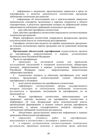 • информацию о документах, представленных заявителем в орган по
сертификации в качестве доказательств соответствия продукции
требованиям технических регламентов;
   • информацию об использовании или о неиспользовании заявителем
национальных стандартов, включенных в перечень документов в области
стандартизации, в результате применения которых на добровольной основе
обеспечивается соблюдение требований технического регламента.
    •   срок действия сертификата соответствия.
   Срок действия сертификата соответствия определяется соответствующим
техническим регламентом.
   Форма сертификата соответствия утверждается федеральным органом
исполнительной власти по техническому регулированию.
   Сертификат соответствия выдается на серийно выпускаемую продукцию,
на отдельно поставляемую партию продукции или на единичный экземпляр
продукции.
   Организация обязательной сертификации осуществляется органом
по сертификации, аккредитованным в порядке, установленном
Правительством Российской Федерации.
   Орган по сертификации:
        привлекает     на    договорной    основе    для     проведения
исследований (испытаний) и измерений испытательные лаборатории
(центры), аккредитованные в порядке, установленном Правительством
Российской Федерации (далее - аккредитованные испытательные
лаборатории (центры));
        осуществляет контроль за объектами сертификации, если такой
контроль     предусмотрен     соответствующей     схемой     обязательной
сертификации и договором;
        ведет реестр выданных им сертификатов соответствия;
        информирует      соответствующие     органы   государственного
контроля (надзора) за соблюдением требований технических
регламентов о продукции, поступившей на сертификацию, но не
прошедшей ее;
        Выдает сертификаты соответствия, приостанавливает или
прекращает действие выданных им сертификатов соответствия и
информирует об этом федеральный орган исполнительной власти,
организующий формирование и ведение единого реестра сертификатов
соответствия, и органы государственного контроля (надзора) за
соблюдением требований технических регламентов;
        обеспечивает предоставление заявителям информации о порядке
проведения обязательной сертификации;
        определяет      стоимость       работ     по    сертификации,
выполняемых в соответствии с договором с заявителем;
        в порядке, установленном соответствующим техническим
регламентом, принимает решение о продлении срока действия


                                   48
 