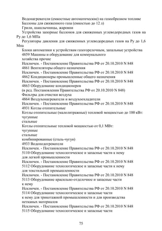 Водонагреватели (емкостные автоматические) на газообразном топливе
   Баллоны для сжиженного газа (емкостью до 12 л)
   Грили, шашлычницы, жаровни
   Устройства запорные баллонов для сжиженных углеводородных газов на
Ру до 1,6 МПа
   Регуляторы давления для сжиженных углеводородных газов на Ру до 1,6
Мпа
   Блоки автоматики к устройствам газогорелочным, запальные устройства
   4859 Машины и оборудование для коммунального
   хозяйства прочие
   Исключен. - Постановление Правительства РФ от 20.10.2010 N 848
   4861 Вентиляторы общего назначения
   Исключен. - Постановление Правительства РФ от 20.10.2010 N 848
   4862 Кондиционеры промышленные общего назначения
   Исключен. - Постановление Правительства РФ от 20.10.2010 N 848
   4863 Оборудование кондиционеров
   (в ред. Постановления Правительства РФ от 20.10.2010 N 848)
   Фильтры для очистки воздуха
   4864 Воздухонагреватели и воздухоохладители
   Исключен. - Постановление Правительства РФ от 20.10.2010 N 848
   4931 Котлы отопительные
   Котлы отопительные (малолитражные) тепловой мощностью до 100 кВт:
   чугунные
   стальные
   Котлы отопительные тепловой мощностью от 0,1 МВт:
   чугунные
   стальные
   комбинированные (сталь-чугун)
   4933 Водоподогреватели
   Исключен. - Постановление Правительства РФ от 20.10.2010 N 848
   5110 Оборудование технологическое и запасные части к нему
   для легкой промышленности
   Исключен. - Постановление Правительства РФ от 20.10.2010 N 848
   5112 Оборудование технологическое и запасные части к нему
   для текстильной промышленности
   Исключен. - Постановление Правительства РФ от 20.10.2010 N 848
   5113 Оборудование красильно-отделочное и запасные части
   к нему
   Исключен. - Постановление Правительства РФ от 20.10.2010 N 848
   5114 Оборудование технологическое и запасные части
   к нему для трикотажной промышленности и для производства
   нетканых материалов
   Исключен. - Постановление Правительства РФ от 20.10.2010 N 848
   5115 Оборудование технологическое и запасные части


                                 75
 