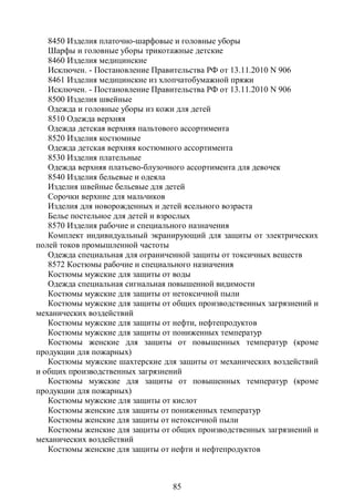8450 Изделия платочно-шарфовые и головные уборы
   Шарфы и головные уборы трикотажные детские
   8460 Изделия медицинские
   Исключен. - Постановление Правительства РФ от 13.11.2010 N 906
   8461 Изделия медицинские из хлопчатобумажной пряжи
   Исключен. - Постановление Правительства РФ от 13.11.2010 N 906
   8500 Изделия швейные
   Одежда и головные уборы из кожи для детей
   8510 Одежда верхняя
   Одежда детская верхняя пальтового ассортимента
   8520 Изделия костюмные
   Одежда детская верхняя костюмного ассортимента
   8530 Изделия плательные
   Одежда верхняя платьево-блузочного ассортимента для девочек
   8540 Изделия бельевые и одеяла
   Изделия швейные бельевые для детей
   Сорочки верхние для мальчиков
   Изделия для новорожденных и детей ясельного возраста
   Белье постельное для детей и взрослых
   8570 Изделия рабочие и специального назначения
   Комплект индивидуальный экранирующий для защиты от электрических
полей токов промышленной частоты
   Одежда специальная для ограниченной защиты от токсичных веществ
   8572 Костюмы рабочие и специального назначения
   Костюмы мужские для защиты от воды
   Одежда специальная сигнальная повышенной видимости
   Костюмы мужские для защиты от нетоксичной пыли
   Костюмы мужские для защиты от общих производственных загрязнений и
механических воздействий
   Костюмы мужские для защиты от нефти, нефтепродуктов
   Костюмы мужские для защиты от пониженных температур
   Костюмы женские для защиты от повышенных температур (кроме
продукции для пожарных)
   Костюмы мужские шахтерские для защиты от механических воздействий
и общих производственных загрязнений
   Костюмы мужские для защиты от повышенных температур (кроме
продукции для пожарных)
   Костюмы мужские для защиты от кислот
   Костюмы женские для защиты от пониженных температур
   Костюмы женские для защиты от нетоксичной пыли
   Костюмы женские для защиты от общих производственных загрязнений и
механических воздействий
   Костюмы женские для защиты от нефти и нефтепродуктов



                                 85
 