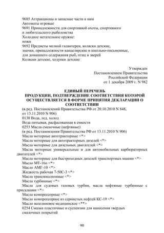 9685 Аттракционы и запасные части к ним
  Автоматы игровые
  9691 Принадлежности для спортивной охоты, спортивного
  и любительского рыболовства
  Холодное метательное оружие:
  ножи
  9692 Предметы мелкой галантереи, коляски детские,
  значки, принадлежности канцелярские и школьно-письменные,
  для домашнего содержания рыб, птиц и зверей
  Коляски детские, ходунки детские

                                                            Утвержден
                                        Постановлением Правительства
                                                Российской Федерации
                                             от 1 декабря 2009 г. N 982

                          ЕДИНЫЙ ПЕРЕЧЕНЬ
     ПРОДУКЦИИ, ПОДТВЕРЖДЕНИЕ СООТВЕТСТВИЯ КОТОРОЙ
      ОСУЩЕСТВЛЯЕТСЯ В ФОРМЕ ПРИНЯТИЯ ДЕКЛАРАЦИИ О
                           СООТВЕТСТВИИ
   (в ред. Постановлений Правительства РФ от 20.10.2010 N 848,
   от 13.11.2010 N 906)
   0130 Вода, лед, холод
   Вода питьевая, расфасованная в емкости
   0253 Масла смазочные (нефтяные)
   (в ред. Постановления Правительства РФ от 13.11.2010 N 906)
   Масла моторные автотракторные <*>
   Масла моторные для автотракторных дизелей <*>
   Масла моторные для дизельных двигателей <*>
   Масла моторные универсальные и для автомобильных карбюраторных
двигателей <*>
   Масла моторные для быстроходных дизелей транспортных машин <*>
   Масло МТ-16п <*>
   Масло АМГ-10 <*>
   Жидкость рабочая 7-50С-3 <*>
   Масла трансмиссионные <*>
   Масла турбинные <*>
   Масла для судовых газовых турбин, масла нефтяные турбинные с
присадками <*>
   Масла компрессорные <*>
   Масло компрессорное из сернистых нефтей КС-19 <*>
   Масло вазелиновое медицинское <**>
   0254 Смазки пластичные и суспензии для нанесения твердых
   смазочных покрытий


                                 90
 