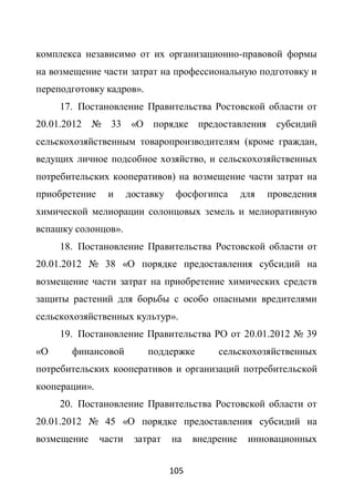 комплекса независимо от их организационно-правовой формы
на возмещение части затрат на профессиональную подготовку и
переподготовку кадров».
     17. Постановление Правительства Ростовской области от
20.01.2012 № 33         «О порядке предоставления субсидий
сельскохозяйственным товаропроизводителям (кроме граждан,
ведущих личное подсобное хозяйство, и сельскохозяйственных
потребительских кооперативов) на возмещение части затрат на
приобретение    и      доставку    фосфогипса       для   проведения
химической мелиорации солонцовых земель и мелиоративную
вспашку солонцов».
     18. Постановление Правительства Ростовской области от
20.01.2012 № 38 «О порядке предоставления субсидий на
возмещение части затрат на приобретение химических средств
защиты растений для борьбы с особо опасными вредителями
сельскохозяйственных культур».
     19. Постановление Правительства РО от 20.01.2012 № 39
«О     финансовой          поддержке         сельскохозяйственных
потребительских кооперативов и организаций потребительской
кооперации».
     20. Постановление Правительства Ростовской области от
20.01.2012 № 45 «О порядке предоставления субсидий на
возмещение     части    затрат    на    внедрение    инновационных


                                  105
 