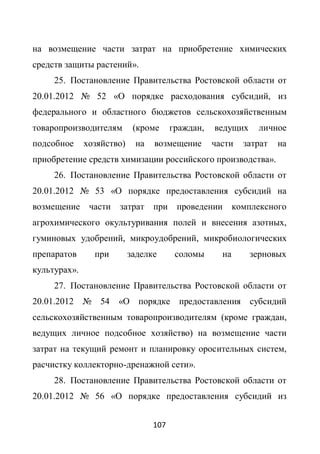 на возмещение части затрат на приобретение химических
средств защиты растений».
     25. Постановление Правительства Ростовской области от
20.01.2012 № 52 «О порядке расходования субсидий, из
федерального и областного бюджетов сельскохозяйственным
товаропроизводителям        (кроме     граждан,   ведущих     личное
подсобное     хозяйство)    на   возмещение       части   затрат   на
приобретение средств химизации российского производства».
     26. Постановление Правительства Ростовской области от
20.01.2012 № 53 «О порядке предоставления субсидий на
возмещение     части затрат при проведении комплексного
агрохимического окультуривания полей и внесения азотных,
гуминовых удобрений, микроудобрений, микробиологических
препаратов      при        заделке      соломы      на      зерновых
культурах».
     27. Постановление Правительства Ростовской области от
20.01.2012 № 54       «О порядке предоставления субсидий
сельскохозяйственным товаропроизводителям (кроме граждан,
ведущих личное подсобное хозяйство) на возмещение части
затрат на текущий ремонт и планировку оросительных систем,
расчистку коллекторно-дренажной сети».
     28. Постановление Правительства Ростовской области от
20.01.2012 № 56 «О порядке предоставления субсидий из


                                 107
 