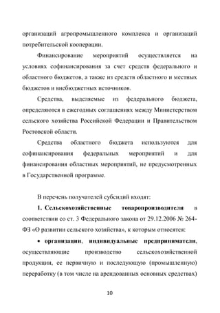 организаций агропромышленного комплекса и организаций
потребительской кооперации.
     Финансирование      мероприятий          осуществляется    на
условиях софинансирования за счет средств федерального и
областного бюджетов, а также из средств областного и местных
бюджетов и внебюджетных источников.
     Средства,   выделяемые         из    федерального   бюджета,
определяются в ежегодных соглашениях между Министерством
сельского хозяйства Российской Федерации и Правительством
Ростовской области.
     Средства    областного    бюджета         используются    для
софинансирования      федеральных          мероприятий   и     для
финансирования областных мероприятий, не предусмотренных
в Государственной программе.


     В перечень получателей субсидий входят:
     1. Сельскохозяйственные             товаропроизводители     в
соответствии со ст. 3 Федерального закона от 29.12.2006 № 264-
ФЗ «О развитии сельского хозяйства», к которым относятся:
      организации, индивидуальные предприниматели,
осуществляющие        производство           сельскохозяйственной
продукции, ее первичную и последующую (промышленную)
переработку (в том числе на арендованных основных средствах)


                               10
 
