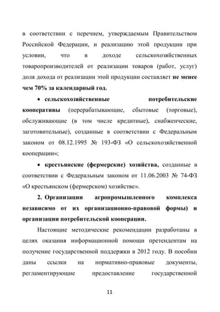 в соответствии с перечнем, утверждаемым Правительством
Российской Федерации, и реализацию этой продукции при
условии,       что          в      доходе        сельскохозяйственных
товаропроизводителей от реализации товаров (работ, услуг)
доля дохода от реализации этой продукции составляет не менее
чем 70% за календарный год.
        сельскохозяйственные                        потребительские
кооперативы         (перерабатывающие,       сбытовые      (торговые),
обслуживающие (в том числе кредитные), снабженческие,
заготовительные), созданные в соответствии с Федеральным
законом от 08.12.1995 № 193-ФЗ «О сельскохозяйственной
кооперации»;
        крестьянские (фермерские) хозяйства, созданные в
соответствии с Федеральным законом от 11.06.2003 № 74-ФЗ
«О крестьянском (фермерском) хозяйстве».
       2. Организации           агропромышленного         комплекса
независимо от их организационно-правовой формы) и
организации потребительской кооперации.
       Настоящие методические рекомендации разработаны в
целях оказания информационной помощи претендентам на
получение государственной поддержки в 2012 году. В пособии
даны       ссылки      на        нормативно-правовые      документы,
регламентирующие                предоставление        государственной

                                    11
 