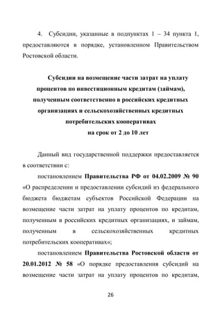 4.   Субсидии, указанные в подпунктах 1 – 34 пункта 1,
предоставляются в порядке, установленном Правительством
Ростовской области.


          Субсидии на возмещение части затрат на уплату
     процентов по инвестиционным кредитам (займам),
   полученным соответственно в российских кредитных
     организациях и сельскохозяйственных кредитных
               потребительских кооперативах
                        на срок от 2 до 10 лет


     Данный вид государственной поддержки предоставляется
в соответствии с:
     постановлением Правительства РФ от 04.02.2009 № 90
«О распределении и предоставлении субсидий из федерального
бюджета бюджетам субъектов Российской Федерации на
возмещение части затрат на уплату процентов по кредитам,
полученным в российских кредитных организациях, и займам,
полученным          в    сельскохозяйственных    кредитных
потребительских кооперативах»;
     постановлением Правительства Ростовской области от
20.01.2012 № 58 «О порядке предоставления субсидий на
возмещение части затрат на уплату процентов по кредитам,


                               26
 