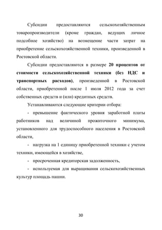 Субсидии       предоставляются        сельскохозяйственным
товаропроизводители       (кроме     граждан,   ведущих    личное
подсобное    хозяйство)    на   возмещение      части   затрат   на
приобретение сельскохозяйственной техники, произведенной в
Ростовской области.
     Субсидии предоставляются в размере 20 процентов от
стоимости сельскохозяйственной техники (без НДС и
транспортных     расходов),        произведенной   в    Ростовской
области, приобретенной после 1 июля 2012 года за счет
собственных средств и (или) кредитных средств.
     Устанавливаются следующие критерии отбора:
     - превышение фактического уровня заработной платы
работников    над     величиной       прожиточного      минимума,
установленного для трудоспособного населения в Ростовской
области,
     - нагрузка на 1 единицу приобретенной техники с учетом
техники, имеющейся в хозяйстве,
     - просроченная кредиторская задолженность,
     - используемая для выращивания сельскохозяйственных
культур площадь пашни.




                                30
 