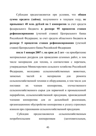 Субсидии предоставляются при условии, что общая
сумма кредита (займа), полученного в текущем году, не
превышает 40 млн. рублей на 1 кооператив за счет средств
федерального бюджета в размере 95 процентов ставки
рефинансирования (учетной ставки) Центрального банка
Российской Федерации; за счет средств областного бюджета в
размере 5 процентов ставки рефинансирования (учетной
ставки) Центрального банка Российской Федерации
     после 1 января 2007 г. на срок до 2 лет - на приобретение
материальных ресурсов для проведения сезонных работ, в том
числе материалов для теплиц, в соответствии с перечнем,
утверждаемым Министерством сельского хозяйства Российской
Федерации,    молодняка       сельскохозяйственных      животных,
запасных     частей       и      материалов      для      ремонта
сельскохозяйственной техники и оборудования, в том числе для
поставки     их    членам        кооператива,     отечественного
сельскохозяйственного сырья для первичной и промышленной
переработки, сельскохозяйственной продукции, произведенной
членами    кооператива    для    ее   дальнейшей       реализации,
организационное обустройство кооператива и уплату страховых
взносов при страховании сельскохозяйственной продукции.
     Субсидии      предоставляются        сельскохозяйственным
потребительским          кооперативам           (заготовительным,


                                45
 