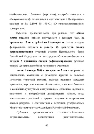 снабженческим, сбытовым (торговым), перерабатывающим и
обслуживающим), созданными в соответствии с Федеральным
законом от 08.12.1995 № 193-ФЗ «О сельскохозяйственной
кооперации».
     Субсидии предоставляются при условии, что общая
сумма кредита (займа), полученного в текущем году, не
превышает 15 млн. рублей на 1 кооператив, за счет средств
федерального бюджета в размере 95 процентов ставки
рефинансирования (учетной ставки) Центрального банка
Российской Федерации; за счет средств областного бюджета в
размере 5 процентов ставки рефинансирования (учетной
ставки) Центрального банка Российской Федерации
     после 1 января 2008 г. на срок до 5 лет - на развитие
направлений, связанных с развитием туризма в сельской
местности (сельский туризм), включая развитие народных
промыслов, торговли в сельской местности, а также с бытовым
и социально-культурным обслуживанием сельского населения,
заготовкой   и   переработкой    дикорастущих   плодов,   ягод,
лекарственных растений и других пищевых и недревесных
лесных ресурсов, в соответствии с перечнем, утверждаемым
Министерством сельского хозяйства Российской Федерации.
     Субсидии      предоставляются      сельскохозяйственным
потребительским        кооперативам         (заготовительным,


                                46
 