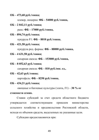 ОБ – 473,68 руб./тонна;
     клевер, люцерна: ФБ – 54000 руб./тонна,
ОБ – 2 842,11 руб./тонна;
     рапс: ФБ – 17000 руб./тонна,
ОБ – 894,74 руб./тонна;
     кукуруза F1: ФБ – 8010 руб./тонна,
ОБ – 421,58 руб./тонна;
     кукуруза род. формы: ФБ – 88000 руб./тонна,
ОБ – 4 631,58 руб./тонна;
     сахарная свекла: ФБ – 153000 руб./тонна,
ОБ – 8 052,63 руб./тонна;
     сахарная свекла: ФБ – 810 руб./пос. ед.,
ОБ – 42,63 руб./тонна;
     картофель: ФБ – 8250 руб./тонна,
ОБ – 434,21 руб./тонна;
     овощные и бахчевые культуры (элита, F1) – 30 % от
стоимости семян.
     Ставки субсидий за счет средств областного бюджета
утверждается    соответствующим      приказом   министерства
сельского хозяйства и продовольствия Ростовской области,
исходя из объемов средств, выделенных на указанные цели.
     Субсидии предоставляются при:



                              49
 