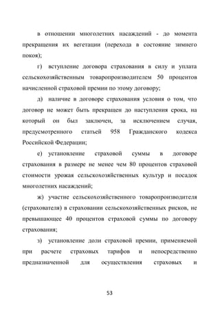 в отношении многолетних насаждений - до момента
прекращения их вегетации (перехода в состояние зимнего
покоя);
      г)   вступление договора страхования в силу и уплата
сельскохозяйственным товаропроизводителем 50 процентов
начисленной страховой премии по этому договору;
      д) наличие в договоре страхования условия о том, что
договор не может быть прекращен до наступления срока, на
который     он   был    заключен,        за    исключением    случая,
предусмотренного       статьей     958        Гражданского    кодекса
Российской Федерации;
      е) установление        страховой        суммы     в    договоре
страхования в размере не менее чем 80 процентов страховой
стоимости урожая сельскохозяйственных культур и посадок
многолетних насаждений;
      ж) участие сельскохозяйственного товаропроизводителя
(страхователя) в страховании сельскохозяйственных рисков, не
превышающее 40 процентов страховой суммы по договору
страхования;
      з)   установление доли страховой премии, применяемой
при    расчете    страховых       тарифов        и    непосредственно
предназначенной        для       осуществления        страховых    и



                                  53
 