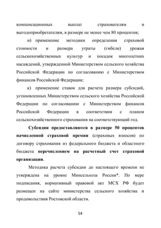компенсационных             выплат           страхователям            и
выгодоприобретателям, в размере не менее чем 80 процентов;
     и) применение      методики           определения        страховой
стоимости      и    размера         утраты      (гибели)        урожая
сельскохозяйственных        культур    и     посадок     многолетних
насаждений, утвержденной Министерством сельского хозяйства
Российской Федерации по согласованию с Министерством
финансов Российской Федерации;
     к) применение ставок для расчета размера субсидий,
установленных Министерством сельского хозяйства Российской
Федерации по согласованию с Министерством финансов
Российской     Федерации        в     соответствии        с     планом
сельскохозяйственного страхования на соответствующий год.
     Субсидии предоставляются в размере 50 процентов
начисленной страховой премии (страховых взносов) по
договору страхования из федерального бюджета и областного
бюджета перечислением на расчетный счет страховой
организации.
     Методика расчета субсидии до настоящего времени не
утверждена   на    уровне     Минсельхоза      России*.       По   мере
подписания, нормативный правовой акт МСХ РФ будет
размещен на сайте министерства сельского хозяйства и
продовольствия Ростовской области.


                                 54
 