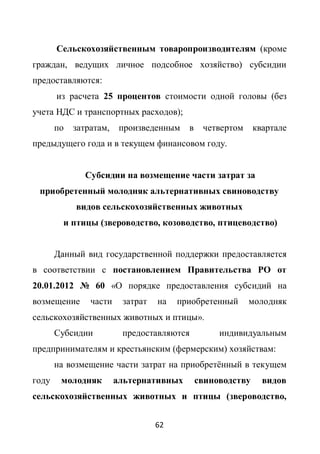 Сельскохозяйственным товаропроизводителям (кроме
граждан, ведущих личное подсобное хозяйство) субсидии
предоставляются:
       из расчета 25 процентов стоимости одной головы (без
учета НДС и транспортных расходов);
       по   затратам,    произведенным   в    четвертом     квартале
предыдущего года и в текущем финансовом году.


               Субсидии на возмещение части затрат за
 приобретенный молодняк альтернативных свиноводству
            видов сельскохозяйственных животных
         и птицы (звероводство, козоводство, птицеводство)


       Данный вид государственной поддержки предоставляется
в соответствии с постановлением Правительства РО от
20.01.2012 № 60 «О порядке предоставления субсидий на
возмещение      части    затрат   на   приобретенный      молодняк
сельскохозяйственных животных и птицы».
       Субсидии          предоставляются          индивидуальным
предпринимателям и крестьянским (фермерским) хозяйствам:
       на возмещение части затрат на приобретѐнный в текущем
году    молодняк        альтернативных       свиноводству     видов
сельскохозяйственных животных и птицы (звероводство,


                                  62
 