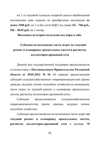 на 1 га посевной площади сахарной свеклы обработанной
пестицидами (при затратах на приобретение пестицидов не
менее 3300 руб. на 1 га без учета НДС) по ставке ФБ - 768 руб.,
ОБ – 40,42 руб. на 1 гектар.
      Внесенные во втором полугодии под пары и зябь


        Субсидии на возмещение части затрат на текущий
  ремонт и планировку оросительных систем и расчистку
                коллекторно-дренажной сети


     Данный вид государственной поддержки предоставляется
в соответствии с Постановлением Правительства Ростовской
области от 20.01.2012 № 54 «О порядке предоставления
субсидий сельскохозяйственным товаропроизводителям (кроме
граждан, ведущих личное подсобное хозяйство) на возмещение
части затрат на текущий ремонт и планировку оросительных
систем, расчистку коллекторно-дренажной сети».
     Субсидии       предоставляются       сельскохозяйственным
товаропроизводителям     (кроме     граждан,     ведущих   личное
подсобное хозяйство).
     Субсидии предоставляются на возмещение части затрат на
текущий ремонт и планировку оросительных систем,
расчистку    коллекторно-дренажной        сети    в   размере   70


                               65
 