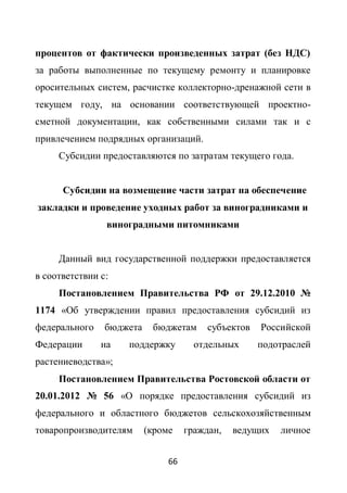 процентов от фактически произведенных затрат (без НДС)
за работы выполненные по текущему ремонту и планировке
оросительных систем, расчистке коллекторно-дренажной сети в
текущем году, на основании соответствующей проектно-
сметной документации, как собственными силами так и с
привлечением подрядных организаций.
     Субсидии предоставляются по затратам текущего года.


      Субсидии на возмещение части затрат на обеспечение
закладки и проведение уходных работ за виноградниками и
                виноградными питомниками


     Данный вид государственной поддержки предоставляется
в соответствии с:
     Постановлением Правительства РФ от 29.12.2010 №
1174 «Об утверждении правил предоставления субсидий из
федерального    бюджета    бюджетам      субъектов   Российской
Федерации      на   поддержку         отдельных      подотраслей
растениеводства»;
     Постановлением Правительства Ростовской области от
20.01.2012 № 56 «О порядке предоставления субсидий из
федерального и областного бюджетов сельскохозяйственным
товаропроизводителям      (кроме    граждан,   ведущих   личное


                               66
 