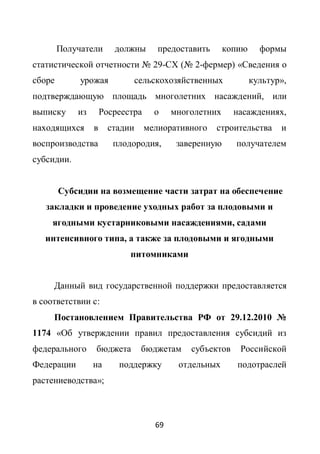 Получатели      должны       предоставить      копию     формы
статистической отчетности № 29-СХ (№ 2-фермер) «Сведения о
сборе        урожая             сельскохозяйственных           культур»,
подтверждающую площадь многолетних насаждений, или
выписку     из       Росреестра     о    многолетних     насаждениях,
находящихся      в     стадии     мелиоративного    строительства     и
воспроизводства         плодородия,       заверенную     получателем
субсидии.


        Субсидии на возмещение части затрат на обеспечение
   закладки и проведение уходных работ за плодовыми и
     ягодными кустарниковыми насаждениями, садами
   интенсивного типа, а также за плодовыми и ягодными
                            питомниками


     Данный вид государственной поддержки предоставляется
в соответствии с:
     Постановлением Правительства РФ от 29.12.2010 №
1174 «Об утверждении правил предоставления субсидий из
федерального     бюджета         бюджетам    субъектов    Российской
Федерации        на      поддержку        отдельных       подотраслей
растениеводства»;



                                    69
 