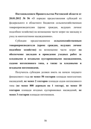 Постановлением Правительства Ростовской области от
20.01.2012 № 56 «О порядке предоставления субсидий из
федерального и областного бюджетов сельскохозяйственным
товаропроизводителям     (кроме    граждан,   ведущих    личное
подсобное хозяйство) на возмещение части затрат на закладку и
уход за многолетними насаждениями».
     Субсидии     предоставляются      сельскохозяйственным
товаропроизводители (кроме граждан, ведущих личное
подсобное   хозяйство)   на   возмещение      части   затрат   на
обеспечение закладки и проведение уходных работ за
плодовыми и ягодными кустарниковыми насаждениями,
садами интенсивного типа, а также за плодовыми и
ягодными питомниками.
     Получатель субсидии должен иметь на начало текущего
финансового года не менее 50 гектаров площади многолетних
насаждений, не менее 2 гектаров площади садов интенсивного
типа (не менее 800 деревьев на 1 гектар), не менее 10
гектаров площади ягодных кустарниковых насаждений, не
менее 3 гектаров площади питомников.




                              70
 
