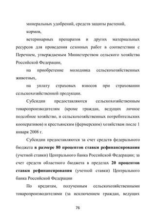 минеральных удобрений, средств защиты растений,
     кормов,
     ветеринарных       препаратов    и   других      материальных
ресурсов для проведения сезонных работ в соответствии с
Перечнем, утверждаемым Министерством сельского хозяйства
Российской Федерации,
     на     приобретение     молодняка     сельскохозяйственных
животных,
     на     уплату   страховых       взносов    при    страховании
сельскохозяйственной продукции.
     Субсидии        предоставляются       сельскохозяйственным
товаропроизводителям       (кроме    граждан,   ведущих     личное
подсобное хозяйство, и сельскохозяйственных потребительских
кооперативов) и крестьянским (фермерским) хозяйствам после 1
января 2008 г.
     Субсидии предоставляются за счет средств федерального
бюджета в размере 80 процентов ставки рефинансирования
(учетной ставки) Центрального банка Российской Федерации; за
счет средств областного бюджета в пределах 20 процентов
ставки рефинансирования (учетной ставки) Центрального
банка Российской Федерации
     По     кредитам,     полученным      сельскохозяйственными
товаропроизводителями (за исключением граждан, ведущих


                                76
 