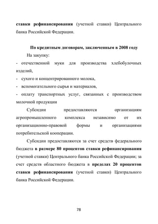 ставки рефинансирования (учетной ставки) Центрального
банка Российской Федерации.


      По кредитным договорам, заключенным в 2008 году
     На закупку:
- отечественной    муки    для    производства   хлебобулочных
изделий,
- сухого и концентрированного молока,
- вспомогательного сырья и материалов,
- оплату транспортных услуг, связанных с производством
молочной продукции
     Субсидии         предоставляются             организациям
агропромышленного         комплекса      независимо   от   их
организационно-правовой          формы     и     организациями
потребительской кооперации.
     Субсидии предоставляются за счет средств федерального
бюджета в размере 80 процентов ставки рефинансирования
(учетной ставки) Центрального банка Российской Федерации; за
счет средств областного бюджета в пределах 20 процентов
ставки рефинансирования (учетной ставки) Центрального
банка Российской Федерации.




                                 78
 