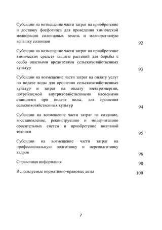Субсидии на возмещение части затрат на приобретение
и доставку фосфогипса для проведения химической
мелиорации солонцовых земель и мелиоративную
вспашку солонцов                                       92
Субсидии на возмещение части затрат на приобретение
химических средств защиты растений для борьбы с
особо опасными вредителями сельскохозяйственных
культур                                                93
Субсидии на возмещение части затрат на оплату услуг
по подаче воды для орошения сельскохозяйственных
культур и затрат на оплату электроэнергии,
потребляемой    внутрихозяйственными     насосными
станциями при подаче воды, для орошения
сельскохозяйственных культур                           94
Субсидии на возмещение части затрат на создание,
восстановление, реконструкцию и модернизацию
оросительных систем и приобретение поливной
техники                                                95
Субсидии   на   возмещение  части затрат  на
профессиональную подготовку и переподготовку
кадров                                                 96
Справочная информация                                  98
Используемые нормативно-правовые акты                 100




                               7
 