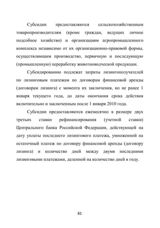 Субсидии       предоставляются      сельскохозяйственным
товаропроизводителям    (кроме     граждан,    ведущих   личное
подсобное хозяйство) и организациям агропромышленного
комплекса независимо от их организационно-правовой формы,
осуществляющим производство, первичную и последующую
(промышленную) переработку животноводческой продукции.
     Субсидированию подлежат затраты лизингополучателей
по лизинговым платежам по договорам финансовой аренды
(договорам лизинга) с момента их заключения, но не ранее 1
января текущего года, до даты окончания срока действия
включительно и заключенным после 1 января 2010 года.
     Субсидии предоставляются ежемесячно в размере двух
третьих    ставки    рефинансирования         (учетной   ставки)
Центрального банка Российской Федерации, действующей на
дату уплаты последнего лизингового платежа, умноженной на
остаточный платеж по договору финансовой аренды (договору
лизинга)   и   количество   дней   между двумя       последними
лизинговыми платежами, деленной на количество дней в году.




                              81
 