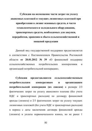 Субсидии на возмещение части затрат на уплату
 авансовых платежей и текущих лизинговых платежей при
     приобретении в лизинг основных средств, в части
     технологического и холодильного оборудования,
     транспортных средств, необходимых для закупки,
  переработки, хранения и сбыта сельскохозяйственной и
                    пищевой продукции


     Данный вид государственной поддержки предоставляется
в соответствии с Постановлением Правительства Ростовской
области от 20.01.2012 № 39 «О финансовой поддержке
сельскохозяйственных     потребительских       кооперативов   и
организаций потребительской кооперации».


     Субсидии     предоставляются     сельскохозяйственным
потребительским        кооперативам        и     организациям
потребительской кооперации (их союзам) в размере 2/3
фактических затрат на уплату авансового платежа (без учета
НДС и транспортных расходов) по договору финансовой
аренды (лизинга) и 2/3 фактических затрат на уплату текущих
лизинговых платежей (без учета НДС и транспортных расходов)
в период с даты заключения договора финансовой аренды
(лизинга) и уплаты первоначального взноса, но не ранее 1


                             82
 