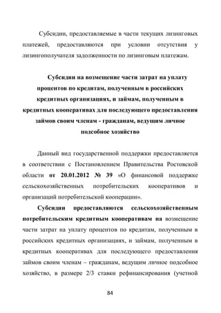 Субсидии, предоставляемые в части текущих лизинговых
платежей,   предоставляются    при   условии   отсутствия   у
лизингополучателя задолженности по лизинговым платежам.


        Субсидии на возмещение части затрат на уплату
    процентов по кредитам, полученным в российских
    кредитных организациях, и займам, полученным в
кредитных кооперативах для последующего предоставления
    займов своим членам - гражданам, ведущим личное
                   подсобное хозяйство


     Данный вид государственной поддержки предоставляется
в соответствии с Постановлением Правительства Ростовской
области от 20.01.2012 № 39 «О финансовой поддержке
сельскохозяйственных   потребительских     кооперативов     и
организаций потребительской кооперации».
     Субсидии    предоставляются     сельскохозяйственным
потребительским кредитным кооперативам на возмещение
части затрат на уплату процентов по кредитам, полученным в
российских кредитных организациях, и займам, полученным в
кредитных кооперативах для последующего предоставления
займов своим членам – гражданам, ведущим личное подсобное
хозяйство, в размере 2/3 ставки рефинансирования (учетной


                              84
 