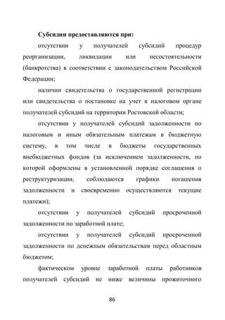 Субсидии предоставляются при:
     отсутствии         у     получателей        субсидий       процедур
реорганизации,         ликвидации          или       несостоятельности
(банкротства) в соответствии с законодательством Российской
Федерации;
     наличии свидетельства о государственной регистрации
или свидетельства о постановке на учет в налоговом органе
получателей субсидий на территории Ростовской области;
     отсутствии у получателей субсидий задолженности по
налоговым и иным обязательным платежам в бюджетную
систему,    в    том        числе   в     бюджеты     государственных
внебюджетных фондов (за исключением задолженности, по
которой оформлены в установленной порядке соглашения о
реструктуризации,           соблюдаются          графики      погашения
задолженности     и        своевременно    осуществляются       текущие
платежи);
     отсутствии        у    получателей     субсидий        просроченной
задолженности по заработной плате;
     отсутствии        у    получателей     субсидий        просроченной
задолженности по денежным обязательствам перед областным
бюджетом;
     фактическом           уровне   заработной      платы     работников
получателей субсидий не ниже величины прожиточного


                                    86
 