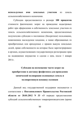 используемых     ими   земельных    участков    из    земель
сельскохозяйственного назначения.
     Субсидии предоставляются в размере 100 процентов
стоимости фактических затрат на проведение кадастровых
работ при оформлении в собственность земельных участков из
земель сельскохозяйственного назначения, предоставленных
получателям субсидии в постоянное (бессрочное) пользование,
пожизненное наследуемое владение, а также образованных из
приобретенных или арендуемых с правом выкупа земельных
долей, право собственности на которые было зарегистрировано
в органах, осуществляющих государственную регистрацию прав
на недвижимое имущество и сделок с ним, после 1 января
2011г.


             Субсидии на возмещение части затрат на
   приобретение и доставку фосфогипса для проведения
         химической мелиорации солонцовых земель и
              мелиоративную вспашку солонцов


     Данный вид государственной поддержки оказывается в
соответствии с Постановлением Правительства Ростовской
области от 20.01.2012 N 33 «О порядке предоставления
субсидий сельскохозяйственным товаропроизводителям (кроме


                            90
 