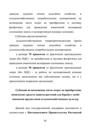 граждан,     ведущих     личное      подсобное     хозяйство,   и
сельскохозяйственных     потребительских     кооперативов)      на
возмещение    части    затрат   на   приобретение     и   доставку
фосфогипса     для     проведения     химической      мелиорации
солонцовых земель и мелиоративную вспашку солонцов».
     Субсидии предоставляются:
     сельскохозяйственным         товаропроизводителям     (кроме
граждан,     ведущих     личное      подсобное      хозяйство   и
сельскохозяйственных потребительских кооперативов);
     в размере 70 процентов от фактически произведенных
затрат (без НДС) - на приобретение и доставку фосфогипса для
проведения химической мелиорации солонцовых земель;
     в размере 50 процентов от фактически произведенных
затрат (без НДС) - за работы по мелиоративной вспашке
солонцов, выполненные как собственными силами, так и с
привлечением подрядных организаций.


     Субсидии на возмещение части затрат на приобретение
 химических средств защиты растений для борьбы с особо
  опасными вредителями сельскохозяйственных культур


     Данный вид государственной поддержки оказывается в
соответствии с Постановлением Правительства Ростовской


                                91
 