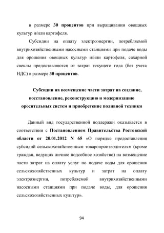 в размере 30 процентов при выращивании овощных
культур и/или картофеля.
     Субсидии     на    оплату электроэнергии,     потребляемой
внутрихозяйственными насосными станциями при подаче воды
для орошения овощных культур и/или картофеля, сахарной
свеклы предоставляются от затрат текущего года (без учета
НДС) в размере 30 процентов.


       Субсидии на возмещение части затрат на создание,
     восстановление, реконструкцию и модернизацию
  оросительных систем и приобретение поливной техники


     Данный вид государственной поддержки оказывается в
соответствии с Постановлением Правительства Ростовской
области от 20.01.2012 N 65 «О порядке предоставления
субсидий сельскохозяйственным товаропроизводителям (кроме
граждан, ведущих личное подсобное хозяйство) на возмещение
части затрат на оплату услуг по подаче воды для орошения
сельскохозяйственных       культур    и   затрат    на   оплату
электроэнергии,        потребляемой       внутрихозяйственными
насосными станциями при подаче воды, для орошения
сельскохозяйственных культур».



                               94
 