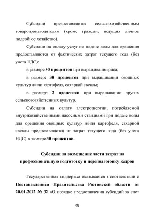 Субсидии      предоставляются          сельскохозяйственным
товаропроизводителям      (кроме      граждан,   ведущих   личное
подсобное хозяйство).
     Субсидии на оплату услуг по подаче воды для орошения
предоставляются от фактических затрат текущего года (без
учета НДС):
     в размере 50 процентов при выращивании риса;
     в размере 30 процентов при выращивании овощных
культур и/или картофеля, сахарной свеклы;
     в размере 2 процентов при выращивании других
сельскохозяйственных культур.
     Субсидии     на    оплату   электроэнергии,    потребляемой
внутрихозяйственными насосными станциями при подаче воды
для орошения овощных культур и/или картофеля, сахарной
свеклы предоставляются от затрат текущего года (без учета
НДС) в размере 30 процентов.


              Субсидии на возмещение части затрат на
  профессиональную подготовку и переподготовку кадров


     Государственная поддержка оказывается в соответствии с
Постановлением Правительства Ростовской области от
20.01.2012 № 32 «О порядке предоставления субсидий за счет


                                 95
 