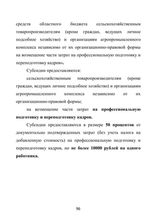 средств      областного     бюджета       сельскохозяйственным
товаропроизводителям      (кроме    граждан,   ведущих    личное
подсобное хозяйство) и организациям агропромышленного
комплекса независимо от их организационно-правовой формы
на возмещение части затрат на профессиональную подготовку и
переподготовку кадров».
     Субсидии предоставляются:
     сельскохозяйственным      товаропроизводителям           (кроме
граждан, ведущих личное подсобное хозяйство) и организациям
агропромышленного         комплекса     независимо       от      их
организационно-правовой формы;
     на возмещение части затрат на профессиональную
подготовку и переподготовку кадров.
     Субсидии предоставляются в размере 50 процентов от
документально подтвержденных затрат (без учета налога на
добавленную стоимость) на профессиональную подготовку и
переподготовку кадров, но не более 10000 рублей на одного
работника.




                               96
 