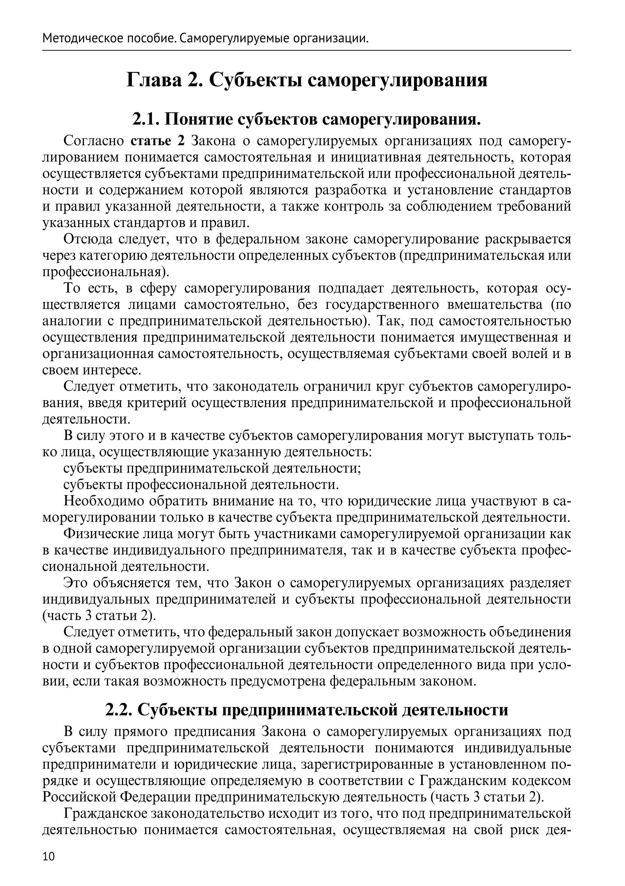 Методическое пособие. Саморегулируемые организации.


             Глава 2. Субъекты саморегулирования
              2.1. Понятие субъектов саморегулирования.
   Согласно статье 2 Закона о саморегулируемых организациях под саморегу-
лированием понимается самостоятельная и инициативная деятельность, которая
осуществляется субъектами предпринимательской или профессиональной деятель-
ности и содержанием которой являются разработка и установление стандартов
и правил указанной деятельности, а также контроль за соблюдением требований
указанных стандартов и правил.
   Отсюда следует, что в федеральном законе саморегулирование раскрывается
через категорию деятельности определенных субъектов (предпринимательская или
профессиональная).
   То есть, в сферу саморегулирования подпадает деятельность, которая осу-
ществляется лицами самостоятельно, без государственного вмешательства (по
аналогии с предпринимательской деятельностью). Так, под самостоятельностью
осуществления предпринимательской деятельности понимается имущественная и
организационная самостоятельность, осуществляемая субъектами своей волей и в
своем интересе.
   Следует отметить, что законодатель ограничил круг субъектов саморегулиро-
вания, введя критерий осуществления предпринимательской и профессиональной
деятельности.
   В силу этого и в качестве субъектов саморегулирования могут выступать толь-
ко лица, осуществляющие указанную деятельность:
   субъекты предпринимательской деятельности;
   субъекты профессиональной деятельности.
   Необходимо обратить внимание на то, что юридические лица участвуют в са-
морегулировании только в качестве субъекта предпринимательской деятельности.
   Физические лица могут быть участниками саморегулируемой организации как
в качестве индивидуального предпринимателя, так и в качестве субъекта профес-
сиональной деятельности.
   Это объясняется тем, что Закон о саморегулируемых организациях разделяет
индивидуальных предпринимателей и субъекты профессиональной деятельности
(часть 3 статьи 2).
   Следует отметить, что федеральный закон допускает возможность объединения
в одной саморегулируемой организации субъектов предпринимательской деятель-
ности и субъектов профессиональной деятельности определенного вида при усло-
вии, если такая возможность предусмотрена федеральным законом.

         2.2. Субъекты предпринимательской деятельности
   В силу прямого предписания Закона о саморегулируемых организациях под
субъектами предпринимательской деятельности понимаются индивидуальные
предприниматели и юридические лица, зарегистрированные в установленном по-
рядке и осуществляющие определяемую в соответствии с Гражданским кодексом
Российской Федерации предпринимательскую деятельность (часть 3 статьи 2).
   Гражданское законодательство исходит из того, что под предпринимательской
деятельностью понимается самостоятельная, осуществляемая на свой риск дея-
10
 