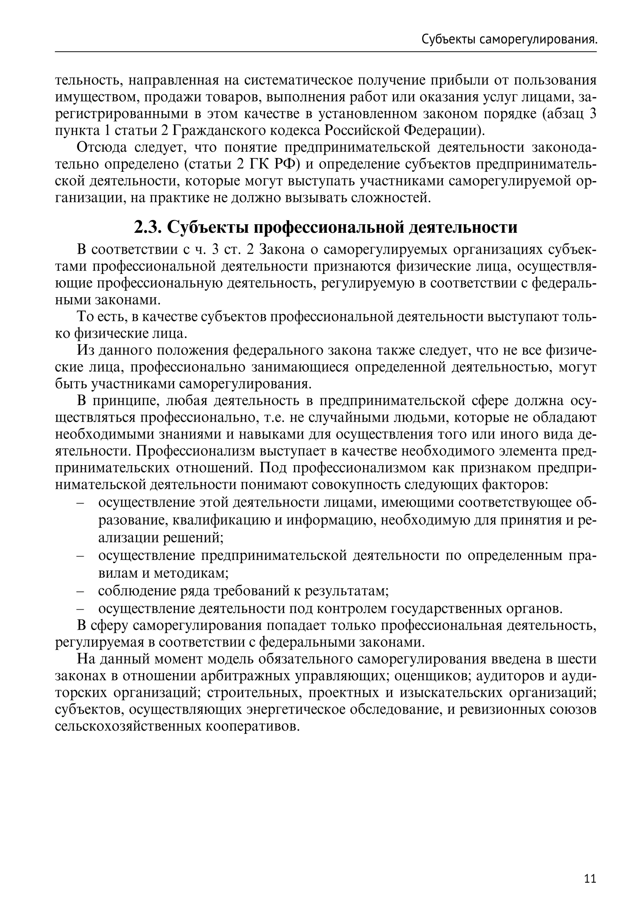 Субъекты саморегулирования.

тельность, направленная на систематическое получение прибыли от пользования
имуществом, продажи товаров, выполнения работ или оказания услуг лицами, за-
регистрированными в этом качестве в установленном законом порядке (абзац 3
пункта 1 статьи 2 Гражданского кодекса Российской Федерации).
   Отсюда следует, что понятие предпринимательской деятельности законода-
тельно определено (статьи 2 ГК РФ) и определение субъектов предприниматель-
ской деятельности, которые могут выступать участниками саморегулируемой ор-
ганизации, на практике не должно вызывать сложностей.

           2.3. Субъекты профессиональной деятельности
   В соответствии с ч. 3 ст. 2 Закона о саморегулируемых организациях субъек-
тами профессиональной деятельности признаются физические лица, осуществля-
ющие профессиональную деятельность, регулируемую в соответствии с федераль-
ными законами.
   То есть, в качестве субъектов профессиональной деятельности выступают толь-
ко физические лица.
   Из данного положения федерального закона также следует, что не все физиче-
ские лица, профессионально занимающиеся определенной деятельностью, могут
быть участниками саморегулирования.
   В принципе, любая деятельность в предпринимательской сфере должна осу-
ществляться профессионально, т.е. не случайными людьми, которые не обладают
необходимыми знаниями и навыками для осуществления того или иного вида де-
ятельности. Профессионализм выступает в качестве необходимого элемента пред-
принимательских отношений. Под профессионализмом как признаком предпри-
нимательской деятельности понимают совокупность следующих факторов:
   –– осуществление этой деятельности лицами, имеющими соответствующее об-
      разование, квалификацию и информацию, необходимую для принятия и ре-
      ализации решений;
   –– осуществление предпринимательской деятельности по определенным пра-
      вилам и методикам;
   –– соблюдение ряда требований к результатам;
   –– осуществление деятельности под контролем государственных органов.
   В сферу саморегулирования попадает только профессиональная деятельность,
регулируемая в соответствии с федеральными законами.
   На данный момент модель обязательного саморегулирования введена в шести
законах в отношении арбитражных управляющих; оценщиков; аудиторов и ауди-
торских организаций; строительных, проектных и изыскательских организаций;
субъектов, осуществляющих энергетическое обследование, и ревизионных союзов
сельскохозяйственных кооперативов.




                                                                            11
 