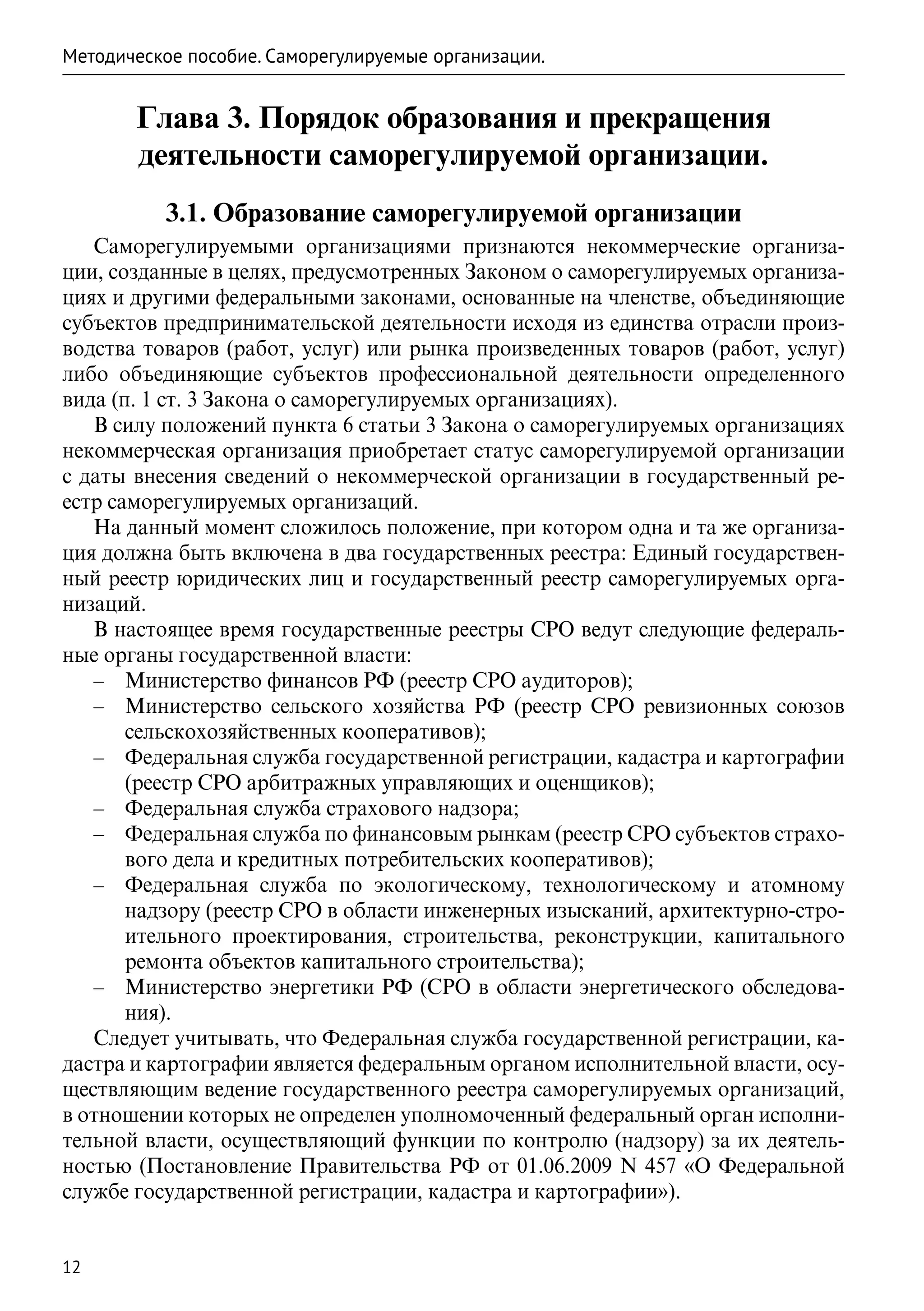 Методическое пособие. Саморегулируемые организации.


       Глава 3. Порядок образования и прекращения
       деятельности саморегулируемой организации.
          3.1. Образование саморегулируемой организации
   Саморегулируемыми организациями признаются некоммерческие организа-
ции, созданные в целях, предусмотренных Законом о саморегулируемых организа-
циях и другими федеральными законами, основанные на членстве, объединяющие
субъектов предпринимательской деятельности исходя из единства отрасли произ-
водства товаров (работ, услуг) или рынка произведенных товаров (работ, услуг)
либо объединяющие субъектов профессиональной деятельности определенного
вида (п. 1 ст. 3 Закона о саморегулируемых организациях).
   В силу положений пункта 6 статьи 3 Закона о саморегулируемых организациях
некоммерческая организация приобретает статус саморегулируемой организации
с даты внесения сведений о некоммерческой организации в государственный ре-
естр саморегулируемых организаций.
   На данный момент сложилось положение, при котором одна и та же организа-
ция должна быть включена в два государственных реестра: Единый государствен-
ный реестр юридических лиц и государственный реестр саморегулируемых орга-
низаций.
   В настоящее время государственные реестры СРО ведут следующие федераль-
ные органы государственной власти:
   –– Министерство финансов РФ (реестр СРО аудиторов);
   –– Министерство сельского хозяйства РФ (реестр СРО ревизионных союзов
       сельскохозяйственных кооперативов);
   –– Федеральная служба государственной регистрации, кадастра и картографии
       (реестр СРО арбитражных управляющих и оценщиков);
   –– Федеральная служба страхового надзора;
   –– Федеральная служба по финансовым рынкам (реестр СРО субъектов страхо-
       вого дела и кредитных потребительских кооперативов);
   –– Федеральная служба по экологическому, технологическому и атомному
       надзору (реестр СРО в области инженерных изысканий, архитектурно-стро-
       ительного проектирования, строительства, реконструкции, капитального
       ремонта объектов капитального строительства);
   –– Министерство энергетики РФ (СРО в области энергетического обследова-
       ния).
   Следует учитывать, что Федеральная служба государственной регистрации, ка-
дастра и картографии является федеральным органом исполнительной власти, осу-
ществляющим ведение государственного реестра саморегулируемых организаций,
в отношении которых не определен уполномоченный федеральный орган исполни-
тельной власти, осуществляющий функции по контролю (надзору) за их деятель-
ностью (Постановление Правительства РФ от  01.06.2009 N 457 «О Федеральной
службе государственной регистрации, кадастра и картографии»).


12
 