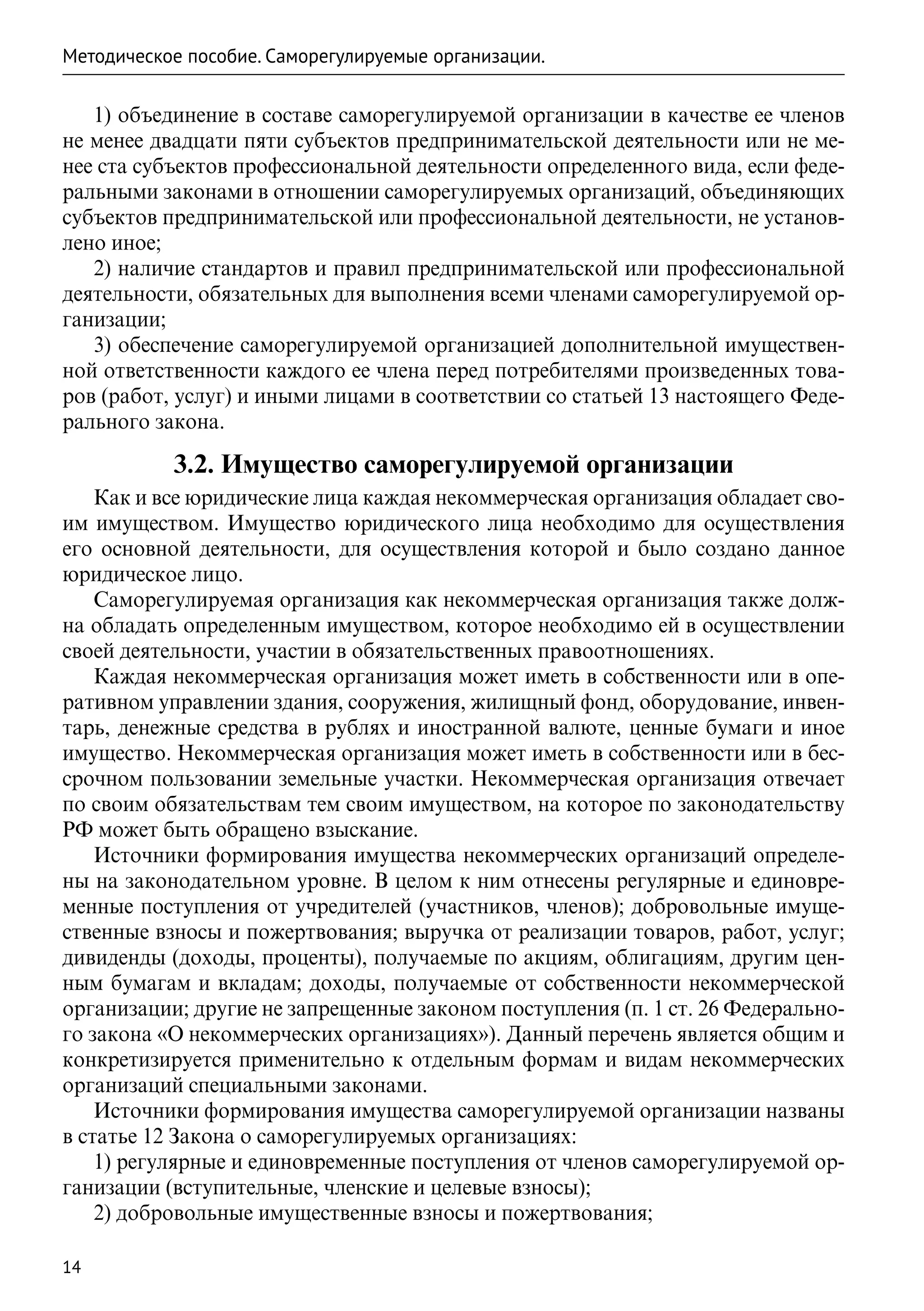 Методическое пособие. Саморегулируемые организации.

   1) объединение в составе саморегулируемой организации в качестве ее членов
не менее двадцати пяти субъектов предпринимательской деятельности или не ме-
нее ста субъектов профессиональной деятельности определенного вида, если феде-
ральными законами в отношении саморегулируемых организаций, объединяющих
субъектов предпринимательской или профессиональной деятельности, не установ-
лено иное;
   2) наличие стандартов и правил предпринимательской или профессиональной
деятельности, обязательных для выполнения всеми членами саморегулируемой ор-
ганизации;
   3) обеспечение саморегулируемой организацией дополнительной имуществен-
ной ответственности каждого ее члена перед потребителями произведенных това-
ров (работ, услуг) и иными лицами в соответствии со статьей 13 настоящего Феде-
рального закона.

           3.2. Имущество саморегулируемой организации
    Как и все юридические лица каждая некоммерческая организация обладает сво-
им имуществом. Имущество юридического лица необходимо для осуществления
его основной деятельности, для осуществления которой и было создано данное
юридическое лицо.
    Саморегулируемая организация как некоммерческая организация также долж-
на обладать определенным имуществом, которое необходимо ей в осуществлении
своей деятельности, участии в обязательственных правоотношениях.
    Каждая некоммерческая организация может иметь в собственности или в опе-
ративном управлении здания, сооружения, жилищный фонд, оборудование, инвен-
тарь, денежные средства в рублях и иностранной валюте, ценные бумаги и иное
имущество. Некоммерческая организация может иметь в собственности или в бес-
срочном пользовании земельные участки. Некоммерческая организация отвечает
по своим обязательствам тем своим имуществом, на которое по законодательству
РФ может быть обращено взыскание.
    Источники формирования имущества некоммерческих организаций определе-
ны на законодательном уровне. В целом к ним отнесены регулярные и единовре-
менные поступления от учредителей (участников, членов); добровольные имуще-
ственные взносы и пожертвования; выручка от реализации товаров, работ, услуг;
дивиденды (доходы, проценты), получаемые по акциям, облигациям, другим цен-
ным бумагам и вкладам; доходы, получаемые от собственности некоммерческой
организации; другие не запрещенные законом поступления (п. 1 ст. 26 Федерально-
го закона «О некоммерческих организациях»). Данный перечень является общим и
конкретизируется применительно к отдельным формам и видам некоммерческих
организаций специальными законами.
    Источники формирования имущества саморегулируемой организации названы
в статье 12 Закона о саморегулируемых организациях:
    1) регулярные и единовременные поступления от членов саморегулируемой ор-
ганизации (вступительные, членские и целевые взносы);
    2) добровольные имущественные взносы и пожертвования;

14
 