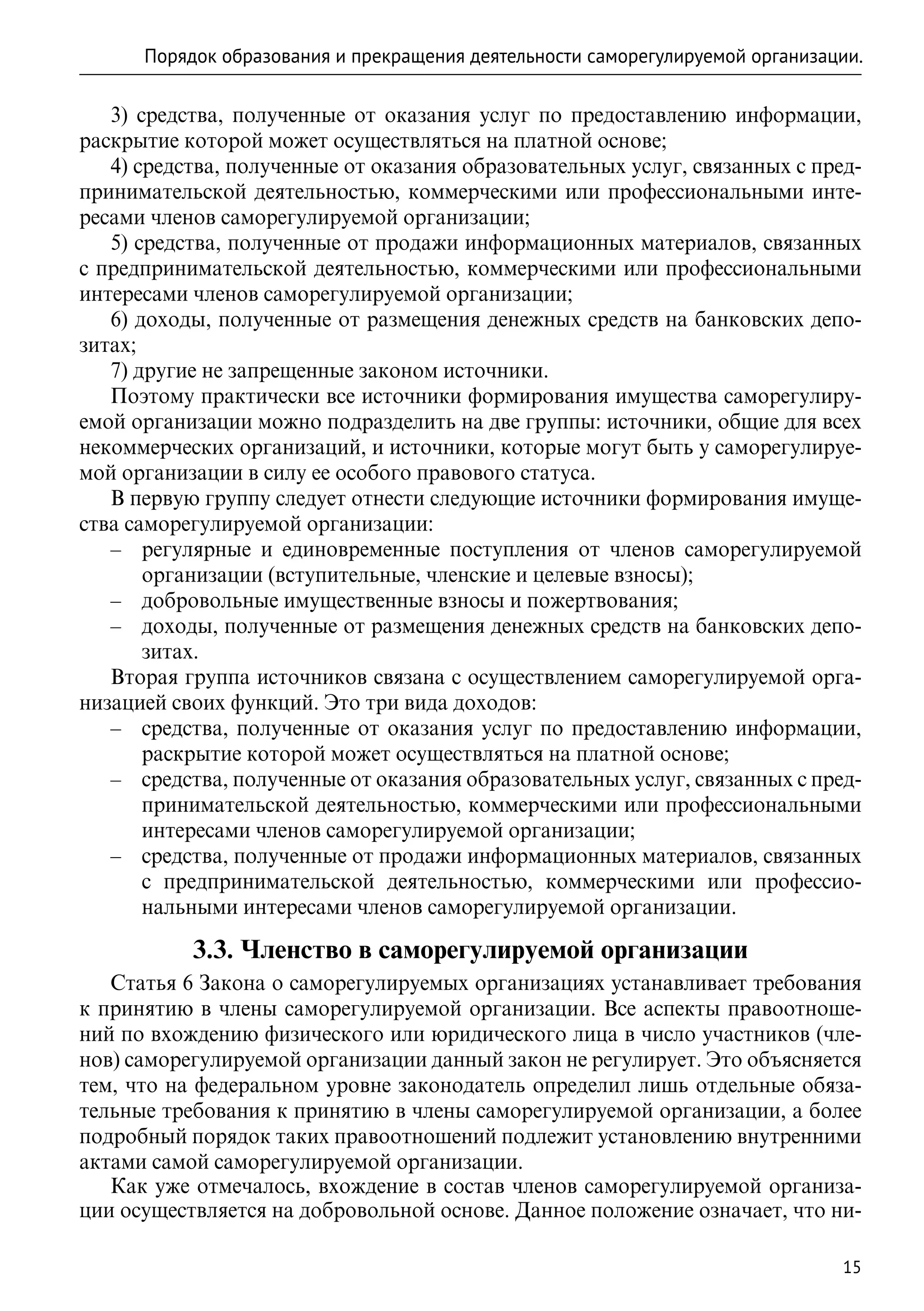 Порядок образования и прекращения деятельности саморегулируемой организации.

   3) средства, полученные от оказания услуг по предоставлению информации,
раскрытие которой может осуществляться на платной основе;
   4) средства, полученные от оказания образовательных услуг, связанных с пред-
принимательской деятельностью, коммерческими или профессиональными инте-
ресами членов саморегулируемой организации;
   5) средства, полученные от продажи информационных материалов, связанных
с предпринимательской деятельностью, коммерческими или профессиональными
интересами членов саморегулируемой организации;
   6) доходы, полученные от размещения денежных средств на банковских депо-
зитах;
   7) другие не запрещенные законом источники.
   Поэтому практически все источники формирования имущества саморегулиру-
емой организации можно подразделить на две группы: источники, общие для всех
некоммерческих организаций, и источники, которые могут быть у саморегулируе-
мой организации в силу ее особого правового статуса.
   В первую группу следует отнести следующие источники формирования имуще-
ства саморегулируемой организации:
   –– регулярные и единовременные поступления от членов саморегулируемой
       организации (вступительные, членские и целевые взносы);
   –– добровольные имущественные взносы и пожертвования;
   –– доходы, полученные от размещения денежных средств на банковских депо-
       зитах.
   Вторая группа источников связана с осуществлением саморегулируемой орга-
низацией своих функций. Это три вида доходов:
   –– средства, полученные от оказания услуг по предоставлению информации,
       раскрытие которой может осуществляться на платной основе;
   –– средства, полученные от оказания образовательных услуг, связанных с пред-
       принимательской деятельностью, коммерческими или профессиональными
       интересами членов саморегулируемой организации;
   –– средства, полученные от продажи информационных материалов, связанных
       с предпринимательской деятельностью, коммерческими или профессио-
       нальными интересами членов саморегулируемой организации.

           3.3. Членство в саморегулируемой организации
   Статья 6 Закона о саморегулируемых организациях устанавливает требования
к принятию в члены саморегулируемой организации. Все аспекты правоотноше-
ний по вхождению физического или юридического лица в число участников (чле-
нов) саморегулируемой организации данный закон не регулирует. Это объясняется
тем, что на федеральном уровне законодатель определил лишь отдельные обяза-
тельные требования к принятию в члены саморегулируемой организации, а более
подробный порядок таких правоотношений подлежит установлению внутренними
актами самой саморегулируемой организации.
   Как уже отмечалось, вхождение в состав членов саморегулируемой организа-
ции осуществляется на добровольной основе. Данное положение означает, что ни-

                                                                               15
 