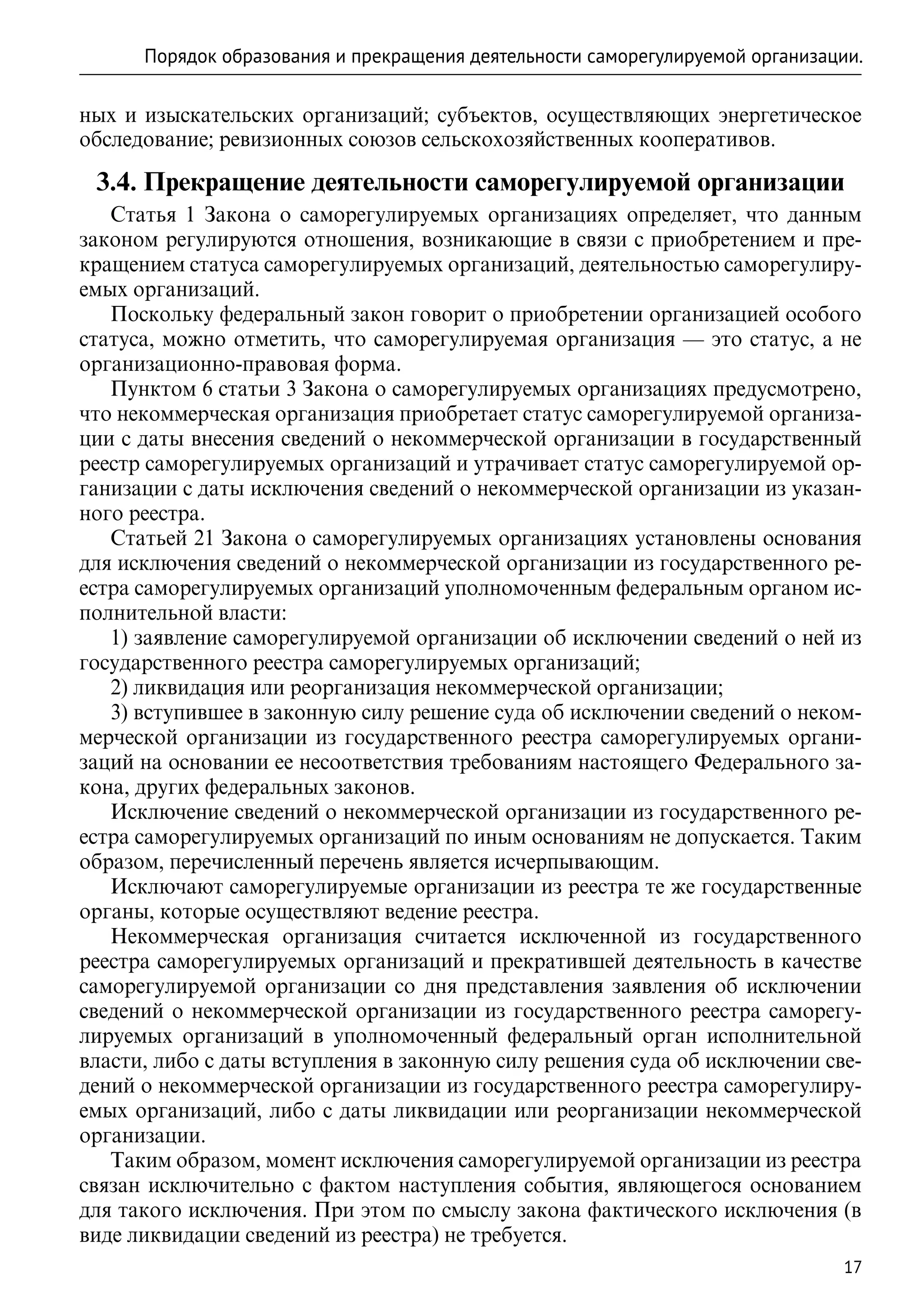 Порядок образования и прекращения деятельности саморегулируемой организации.

ных и изыскательских организаций; субъектов, осуществляющих энергетическое
обследование; ревизионных союзов сельскохозяйственных кооперативов.

 3.4. Прекращение деятельности саморегулируемой организации
   Статья 1 Закона о саморегулируемых организациях определяет, что данным
законом регулируются отношения, возникающие в связи с приобретением и пре-
кращением статуса саморегулируемых организаций, деятельностью саморегулиру-
емых организаций.
   Поскольку федеральный закон говорит о приобретении организацией особого
статуса, можно отметить, что саморегулируемая организация — это статус, а не
организационно-правовая форма.
   Пунктом 6 статьи 3 Закона о саморегулируемых организациях предусмотрено,
что некоммерческая организация приобретает статус саморегулируемой организа-
ции с даты внесения сведений о некоммерческой организации в государственный
реестр саморегулируемых организаций и утрачивает статус саморегулируемой ор-
ганизации с даты исключения сведений о некоммерческой организации из указан-
ного реестра.
   Статьей 21 Закона о саморегулируемых организациях установлены основания
для исключения сведений о некоммерческой организации из государственного ре-
естра саморегулируемых организаций уполномоченным федеральным органом ис-
полнительной власти:
   1) заявление саморегулируемой организации об исключении сведений о ней из
государственного реестра саморегулируемых организаций;
   2) ликвидация или реорганизация некоммерческой организации;
   3) вступившее в законную силу решение суда об исключении сведений о неком-
мерческой организации из государственного реестра саморегулируемых органи-
заций на основании ее несоответствия требованиям настоящего Федерального за-
кона, других федеральных законов.
   Исключение сведений о некоммерческой организации из государственного ре-
естра саморегулируемых организаций по иным основаниям не допускается. Таким
образом, перечисленный перечень является исчерпывающим.
   Исключают саморегулируемые организации из реестра те же государственные
органы, которые осуществляют ведение реестра.
   Некоммерческая организация считается исключенной из государственного
реестра саморегулируемых организаций и прекратившей деятельность в качестве
саморегулируемой организации со дня представления заявления об исключении
сведений о некоммерческой организации из государственного реестра саморегу-
лируемых организаций в уполномоченный федеральный орган исполнительной
власти, либо с даты вступления в законную силу решения суда об исключении све-
дений о некоммерческой организации из государственного реестра саморегулиру-
емых организаций, либо с даты ликвидации или реорганизации некоммерческой
организации.
   Таким образом, момент исключения саморегулируемой организации из реестра
связан исключительно с фактом наступления события, являющегося основанием
для такого исключения. При этом по смыслу закона фактического исключения (в
виде ликвидации сведений из реестра) не требуется.
                                                                               17
 