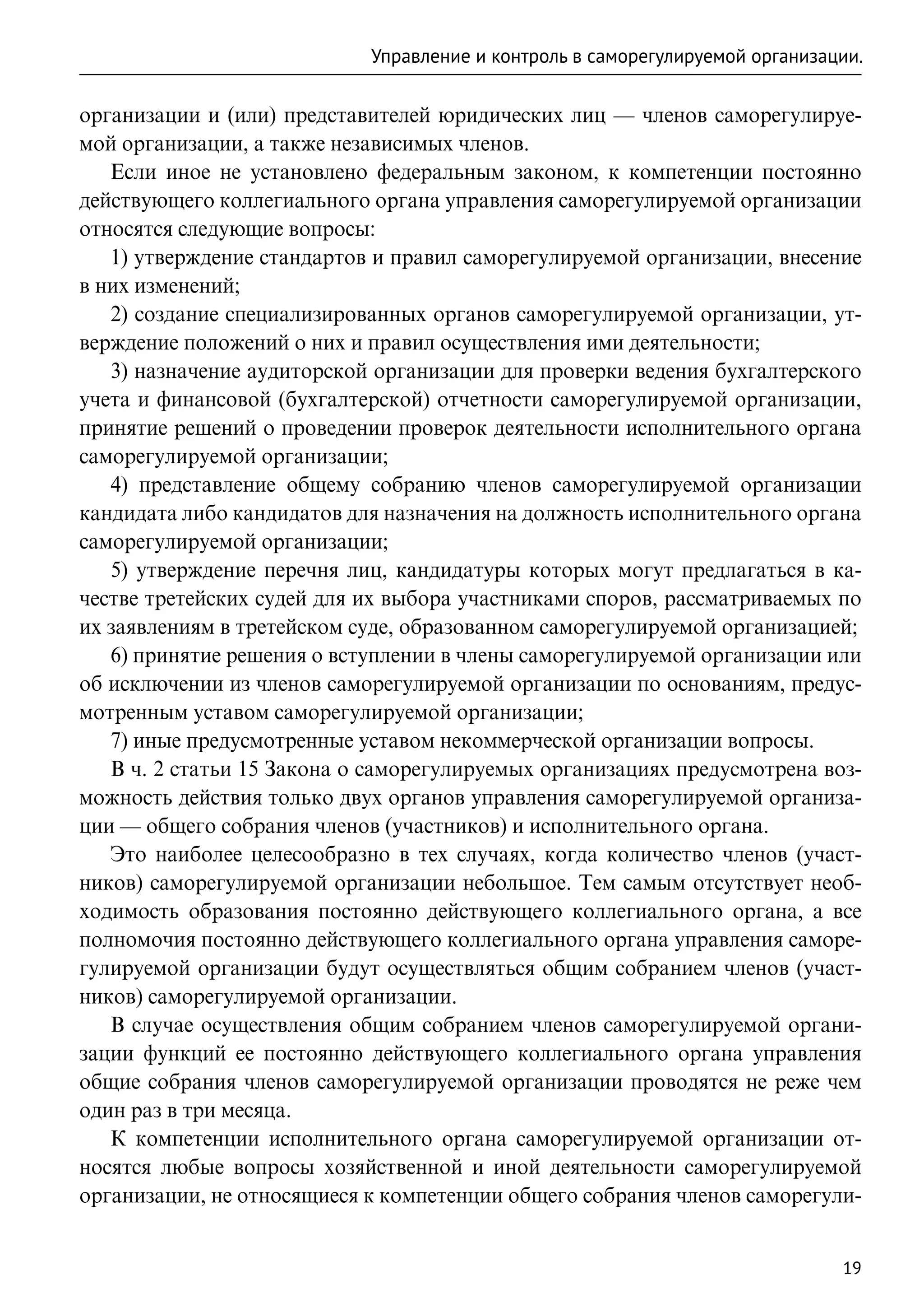 Управление и контроль в саморегулируемой организации.

организации и (или) представителей юридических лиц — членов саморегулируе-
мой организации, а также независимых членов.
   Если иное не установлено федеральным законом, к компетенции постоянно
действующего коллегиального органа управления саморегулируемой организации
относятся следующие вопросы:
   1) утверждение стандартов и правил саморегулируемой организации, внесение
в них изменений;
   2) создание специализированных органов саморегулируемой организации, ут-
верждение положений о них и правил осуществления ими деятельности;
   3) назначение аудиторской организации для проверки ведения бухгалтерского
учета и финансовой (бухгалтерской) отчетности саморегулируемой организации,
принятие решений о проведении проверок деятельности исполнительного органа
саморегулируемой организации;
   4) представление общему собранию членов саморегулируемой организации
кандидата либо кандидатов для назначения на должность исполнительного органа
саморегулируемой организации;
   5) утверждение перечня лиц, кандидатуры которых могут предлагаться в ка-
честве третейских судей для их выбора участниками споров, рассматриваемых по
их заявлениям в третейском суде, образованном саморегулируемой организацией;
   6) принятие решения о вступлении в члены саморегулируемой организации или
об исключении из членов саморегулируемой организации по основаниям, предус-
мотренным уставом саморегулируемой организации;
   7) иные предусмотренные уставом некоммерческой организации вопросы.
   В ч. 2 статьи 15 Закона о саморегулируемых организациях предусмотрена воз-
можность действия только двух органов управления саморегулируемой организа-
ции — общего собрания членов (участников) и исполнительного органа.
   Это наиболее целесообразно в тех случаях, когда количество членов (участ-
ников) саморегулируемой организации небольшое. Тем самым отсутствует необ-
ходимость образования постоянно действующего коллегиального органа, а все
полномочия постоянно действующего коллегиального органа управления саморе-
гулируемой организации будут осуществляться общим собранием членов (участ-
ников) саморегулируемой организации.
   В случае осуществления общим собранием членов саморегулируемой органи-
зации функций ее постоянно действующего коллегиального органа управления
общие собрания членов саморегулируемой организации проводятся не реже чем
один раз в три месяца.
   К компетенции исполнительного органа саморегулируемой организации от-
носятся любые вопросы хозяйственной и иной деятельности саморегулируемой
организации, не относящиеся к компетенции общего собрания членов саморегули-


                                                                              19
 