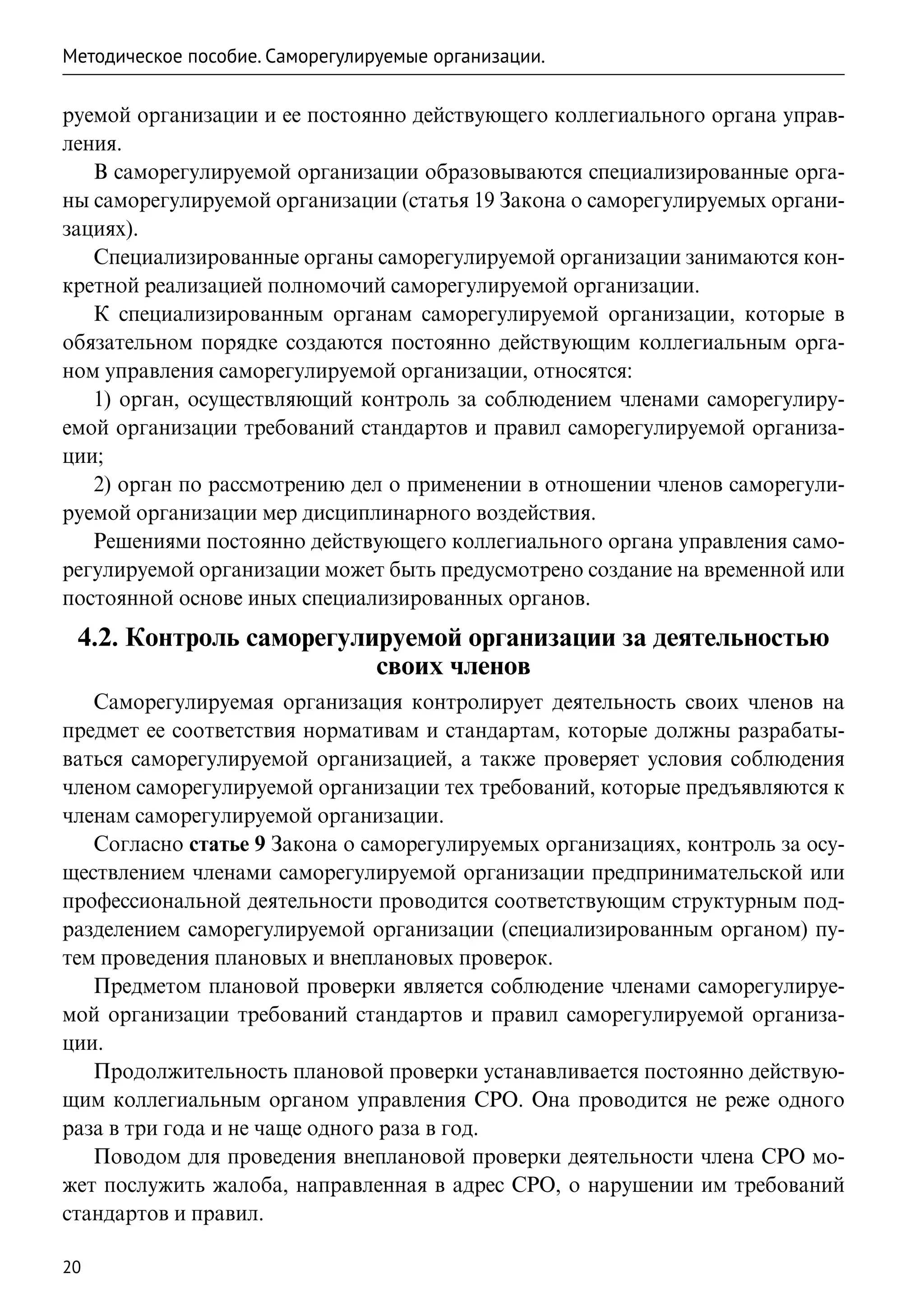 Методическое пособие. Саморегулируемые организации.

руемой организации и ее постоянно действующего коллегиального органа управ-
ления.
   В саморегулируемой организации образовываются специализированные орга-
ны саморегулируемой организации (статья 19 Закона о саморегулируемых органи-
зациях).
   Специализированные органы саморегулируемой организации занимаются кон-
кретной реализацией полномочий саморегулируемой организации.
   К специализированным органам саморегулируемой организации, которые в
обязательном порядке создаются постоянно действующим коллегиальным орга-
ном управления саморегулируемой организации, относятся:
   1) орган, осуществляющий контроль за соблюдением членами саморегулиру-
емой организации требований стандартов и правил саморегулируемой организа-
ции;
   2) орган по рассмотрению дел о применении в отношении членов саморегули-
руемой организации мер дисциплинарного воздействия.
   Решениями постоянно действующего коллегиального органа управления само-
регулируемой организации может быть предусмотрено создание на временной или
постоянной основе иных специализированных органов.
 4.2. Контроль саморегулируемой организации за деятельностью
                         своих членов
   Саморегулируемая организация контролирует деятельность своих членов на
предмет ее соответствия нормативам и стандартам, которые должны разрабаты-
ваться саморегулируемой организацией, а также проверяет условия соблюдения
членом саморегулируемой организации тех требований, которые предъявляются к
членам саморегулируемой организации.
   Согласно статье 9 Закона о саморегулируемых организациях, контроль за осу-
ществлением членами саморегулируемой организации предпринимательской или
профессиональной деятельности проводится соответствующим структурным под-
разделением саморегулируемой организации (специализированным органом) пу-
тем проведения плановых и внеплановых проверок.
   Предметом плановой проверки является соблюдение членами саморегулируе-
мой организации требований стандартов и правил саморегулируемой организа-
ции.
   Продолжительность плановой проверки устанавливается постоянно действую-
щим коллегиальным органом управления СРО. Она проводится не реже одного
раза в три года и не чаще одного раза в год.
   Поводом для проведения внеплановой проверки деятельности члена СРО мо-
жет послужить жалоба, направленная в адрес СРО, о нарушении им требований
стандартов и правил.

20
 