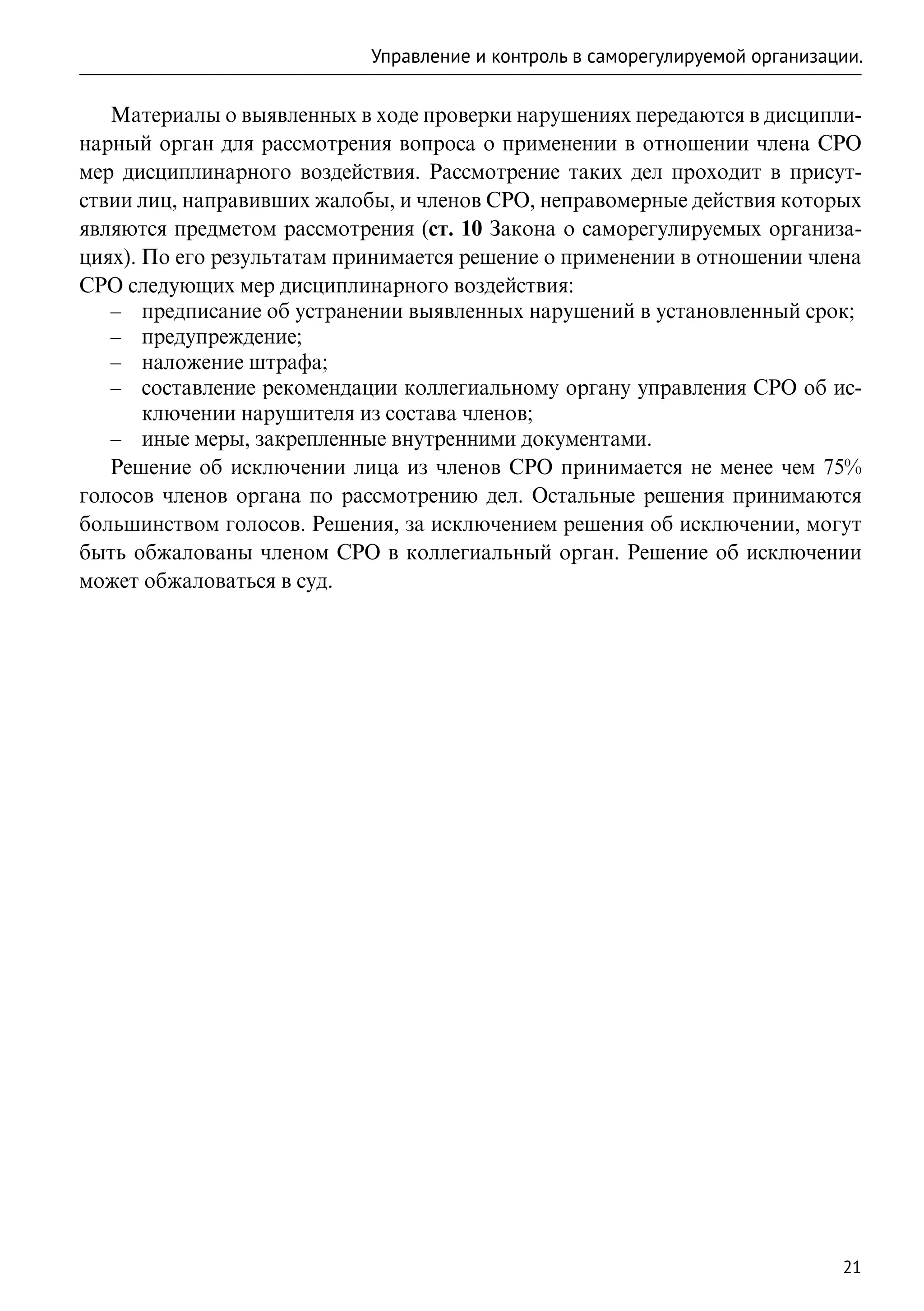 Управление и контроль в саморегулируемой организации.

   Материалы о выявленных в ходе проверки нарушениях передаются в дисципли-
нарный орган для рассмотрения вопроса о применении в отношении члена СРО
мер дисциплинарного воздействия. Рассмотрение таких дел проходит в присут-
ствии лиц, направивших жалобы, и членов СРО, неправомерные действия которых
являются предметом рассмотрения (ст. 10 Закона о саморегулируемых организа-
циях). По его результатам принимается решение о применении в отношении члена
СРО следующих мер дисциплинарного воздействия:
   –– предписание об устранении выявленных нарушений в установленный срок;
   –– предупреждение;
   –– наложение штрафа;
   –– составление рекомендации коллегиальному органу управления СРО об ис-
       ключении нарушителя из состава членов;
   –– иные меры, закрепленные внутренними документами.
   Решение об исключении лица из членов СРО принимается не менее чем 75%
голосов членов органа по рассмотрению дел. Остальные решения принимаются
большинством голосов. Решения, за исключением решения об исключении, могут
быть обжалованы членом СРО в коллегиальный орган. Решение об исключении
может обжаловаться в суд.




                                                                              21
 